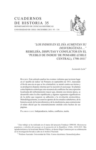 CUADERNOS
                      D E H I S T O R I A 35
                      DEPARTAMENTO DE CIENCIAS HISTÓRICAS
                      UNIVERSIDAD DE CHILE DICIEMBRE 2011: 93 - 134




                                                “LOS INDIOS EN EL DÍA AUMENTAN SU
                                                                DESVERGÜENZA…”
                                           REBELDÍA, DISPUTAS Y CONFLICTOS EN EL
                                            ‘PUEBLO DE INDIOS’ DE POMAIRE (CHILE
                                                               CENTRAL), 1790-1811*


                                                                                                   Leonardo León**



                                 RESUMEN: Este artículo analiza los eventos violentos que tuvieron lugar
                                 en el ‘pueblo de indios’ de Pomaire en septiembre de 1811, marcando
                                 el ﬁn de una era en que se les criminalizó, se atentó contra sus tierras y
                                 se produjeron disputas internas por la sucesión al cacicazgo. Se plantea
                                 como hipótesis central que esta secuencia de conﬂictos fue una expresión
                                 localizada del enfrentamiento mayor que, durante esa misma época, se
                                 desarrolló entre la elite republicana y algunos segmentos signiﬁcativos
                                 de la plebe que negaron su adhesión a la revolución aristocrática.
                                 Metodológicamente, se usan los aportes de los estudios subalternos, de la
                                 historia social, de la microhistoria y de la etnohistoria, para contrarrestar
                                 el relato oﬁcial que ha sistemáticamente omitido estos hechos de sus
                                 páginas.
                                 PALABRAS CLAVE: Independencia, indios, conﬂictos, motín.




                            *
                             Este trabajo se ha realizado en el marco del proyecto Fondecyt 1090144: Montoneras
                      populares y rebelión del peonaje en la gestación de la República: Chile, 1810-1835. Mis
                      agradecimientos a la licenciada Marisol Videla y al doctor Hugo Contreras por su colaboración
                      en la investigación llevada a cabo en el Archivo Nacional.
                          **
                             Profesor Asociado. Universidad de Chile. Correo electrónico: lleonsolis@yahoo




7569 Cuadernos de Historia 35 Interior.indd 93                                                                   13-03-2012 10:00:00
 