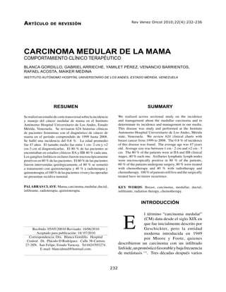232                     Carcinoma medular de la mama - Blanca Gordillo y col.
Artículo           de revisión                                       	        Rev Venez Oncol 2010;22(4):232-236




CARCINOMA MEDULAR DE LA MAMA
COMPORTAMIENTO CLÍNICO TERAPÉUTICO
BLANCA GORDILLO, GABRIEL ARRIECHE, YAMILET PÉREZ, VENANCIO BARRIENTOS,
RAFAEL ACOSTA, MAIKER MEDINA
INSTITUTO AUTÓNOMO HOSPITAL UNIVERSITARIO DE LOS ANDES, ESTADO MÉRIDA, VENEZUELA




                     RESUMEN                                                              SUMMARY

Se realizó un estudio de corte transversal sobre la incidencia       We realized across sectional study on the incidence
y manejo del cáncer medular de mama en el Instituto                  and management about the medullar carcinoma and to
Autónomo Hospital Universitario de Los Andes, Estado                 determinate its incidence and management in our media.
Mérida, Venezuela. Se revisaron 624 historias clínicas               This disease was study and performed at the Instituto
de pacientes femeninas con el diagnóstico de cáncer de               Autonomo Hospital Universitario de Los Andes, Mérida
mama en el período comprendido de 1999 hasta 2008.                   state, Venezuela. We review 624 clinical charts with
Se halló una incidencia del 0,8 %. La edad promedio                  breast cancer from 1999 to 2008. The 0.8 % of incidence
fue 47 años. El tamaño medio fue entre 1 cm- 2 cm y >2               of this disease was found. The average age was 47 years
cm-3 cm al diagnosticarlas. El 80 % de las pacientes se              old. Average size was between 1 cm - 2 cm and >2 cm - 3
encontraban en estadios clínicos IIA y IIB 40 % cada una.            cm. The 80 % of the patients were at IIA and IIB clinical
Los ganglios linfáticos axilares fueron microscópicamente            stages, 40 % each one. Axillaries lymphatic lymph nodes
positivos en 80 % de las pacientes. El 60 % de las pacientes         were microscopically positive in 80 % of the patients,
fueron intervenidas quirúrgicamente, el 80 % se sometió              60.% of the patients undergone surgery, 80 % were treated
a tratamiento con quimioterapia y 40 % a radioterapia y              with chemotherapy and 40 % with radiotherapy and
quimioterapia, el 100 % de las pacientes viven y las operadas        chemotherapy. 100 % of patients still live and the surgically
no presentan recidiva tumoral.                                       treated have no tumor recurrence.


PALABRAS CLAVE: Mama, carcinoma, medular, ductal,                    KEY WORDS: Breast, carcinoma, medullar, ductal,
infiltrante, radioterapia, quimioterapia.                            infiltrante, radiation therapy, chemotherapy.


                                                                                     INTRODUCCIÓN




                                                                         E
                                                                                     l término “carcinoma medular”
                                                                                     (CM) data desde el siglo XIX en
                                                                                     que fue inicialmente descrito por
     Recibido: 05/05/20010 Revisado: 16/06/2010                                      Geschickter, pero la entidad
        Aceptado para publicación: 18/ 07/2010                                       moderna introducida en 1949
   Correspondencia: Dra. Blanca Gordillo. Hospital                                   por Moore y Foote, quienes
  Central. Dr. Plácido D Rodríguez. Calle 38-Carrera
 27-28N. San Felipe, Estado Yaracuy. Tel:04247052274.                describieron un carcinoma con un infiltrado
           E-mail: blancidmed@hotmail.com.                           linfoide, un pronóstico favorable y baja frecuencia
                                                                     de metástasis (1). Tres décadas después varios


                                                                 232 	                    Vol. 22, Nº 4, diciembre 2010
 