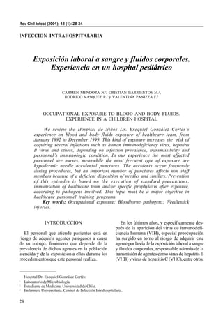 28
Rev Chil Infect (2001); 18 (1): 28-34
INFECCION INTRAHOSPITALARIA
Exposición laboral a sangre y fluidos corporales.
Experiencia en un hospital pediátrico
CARMEN MENDOZA N.1
, CRISTIAN BARRIENTOS M.2
,
RODRIGO VASQUEZ P.2
y VALENTINA PANIZZA F.3
OCCUPATIONAL EXPOSURE TO BLOOD AND BODY FLUIDS.
EXPERIENCE IN A CHILDREN HOSPITAL
We review the Hospital de Niños Dr. Exequiel González Cortés’s
experience on blood and body fluids exposure of healthcare team, from
January 1992 to December 1999. This kind of exposure increases the risk of
acquiring several infections such as human immunodeficiency virus, hepatitis
B virus and others, depending on infection prevalence, transmissibility and
personnel’s immunologic condition. In our experience the most affected
personnel are nurses, meanwhile the most frecuent type of exposure are
hypodermic needle accidental punctures. The accidents occur frecuently
during procedures, but an important number of punctures affects non staff
members because of a deficient disposition of needles and similars. Prevention
of this episodes is based on the execution of standard precautions,
immunisation of healthcare team and/or specific prophylaxis after exposure,
according to pathogens involved. This topic must be a major objective in
healthcare personnel training programs.
Key words: Occupational exposure; Bloodborne pathogens; Needlestick
injuries.
Hospital Dr. Exequiel González Cortés:
1
Laboratorio de Microbiología.
2
Estudiante de Medicina, Universidad de Chile.
3
Enfermera Universitaria. Control de Infección Intrahospitalaria.
INTRODUCCION
El personal que atiende pacientes está en
riesgo de adquirir agentes patógenos a causa
de su trabajo, fenómeno que depende de la
prevalencia de dichos agentes en la población
atendida y de la exposición a ellos durante los
procedimientos que este personal realiza.
En los últimos años, y específicamente des-
pués de la aparición del virus de inmunodefi-
ciencia humana (VIH), especial preocupación
ha surgido en torno al riesgo de adquirir este
agente por la vía de la exposición laboral a sangre
y fluidos corporales, responsable además de la
transmisión de agentes como virus de hepatitis B
(VHB) y virus de hepatitis C (VHC), entre otros.
 