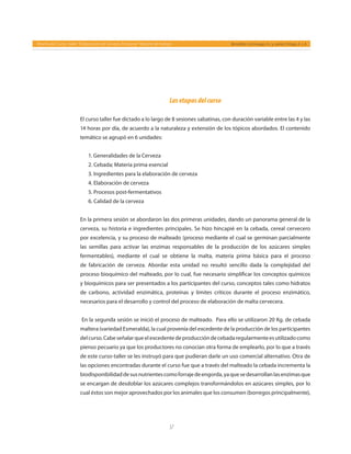 57
Reseña del Curso- taller “Elaboración de Cerveza Artesanal” Reporte de trabajo Bernáldez-Camiruaga, A. I. y Juárez-Ortega, A. J. A.
Lasetapasdelcurso
El curso taller fue dictado a lo largo de 8 sesiones sabatinas, con duración variable entre las 4 y las
14 horas por día, de acuerdo a la naturaleza y extensión de los tópicos abordados. El contenido
temático se agrupó en 6 unidades:
1. Generalidades de la Cerveza
2. Cebada; Materia prima esencial
3. Ingredientes para la elaboración de cerveza
4. Elaboración de cerveza
5. Procesos post-fermentativos
6. Calidad de la cerveza
En la primera sesión se abordaron las dos primeras unidades, dando un panorama general de la
cerveza, su historia e ingredientes principales. Se hizo hincapié en la cebada, cereal cervecero
por excelencia, y su proceso de malteado (proceso mediante el cual se germinan parcialmente
las semillas para activar las enzimas responsables de la producción de los azúcares simples
fermentables), mediante el cual se obtiene la malta, materia prima básica para el proceso
de fabricación de cerveza. Abordar esta unidad no resultó sencillo dada la complejidad del
proceso bioquímico del malteado, por lo cual, fue necesario simplificar los conceptos químicos
y bioquímicos para ser presentados a los participantes del curso, conceptos tales como hidratos
de carbono, actividad enzimática, proteínas y límites críticos durante el proceso enzimático,
necesarios para el desarrollo y control del proceso de elaboración de malta cervecera.
En la segunda sesión se inició el proceso de malteado. Para ello se utilizaron 20 Kg. de cebada
maltera (variedad Esmeralda), la cual provenía del excedente de la producción de los participantes
delcurso.Cabeseñalarqueelexcedentedeproduccióndecebadaregularmenteesutilizadocomo
pienso pecuario ya que los productores no conocían otra forma de emplearlo, por lo que a través
de este curso-taller se les instruyó para que pudieran darle un uso comercial alternativo. Otra de
las opciones encontradas durante el curso fue que a través del malteado la cebada incrementa la
biodisponibilidaddesusnutrientescomoforrajedeengorda,yaquesedesarrollanlasenzimasque
se encargan de desdoblar los azúcares complejos transformándolos en azúcares simples, por lo
cual éstos son mejor aprovechados por los animales que los consumen (borregos principalmente),
 