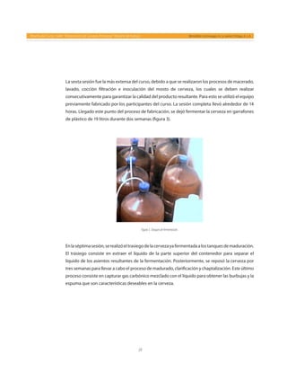 59
Reseña del Curso- taller “Elaboración de Cerveza Artesanal” Reporte de trabajo Bernáldez-Camiruaga, A. I. y Juárez-Ortega, A. J. A.
La sexta sesión fue la más extensa del curso, debido a que se realizaron los procesos de macerado,
lavado, cocción filtración e inoculación del mosto de cerveza, los cuales se deben realizar
consecutivamente para garantizar la calidad del producto resultante. Para esto se utilizó el equipo
previamente fabricado por los participantes del curso. La sesión completa llevó alrededor de 14
horas. Llegado este punto del proceso de fabricación, se dejó fermentar la cerveza en garrafones
de plástico de 19 litros durante dos semanas (figura 3).
Enlaséptimasesión,serealizóeltrasiegodelacervezayafermentadaalostanquesdemaduración.
El trasiego consiste en extraer el líquido de la parte superior del contenedor para separar el
líquido de los asientos resultantes de la fermentación. Posteriormente, se reposó la cerveza por
tres semanas para llevar a cabo el proceso de madurado, clarificación y chaptalización. Este último
proceso consiste en capturar gas carbónico mezclado con el líquido para obtener las burbujas y la
espuma que son características deseables en la cerveza.
Figura3.Tanquesdefermentación.
 