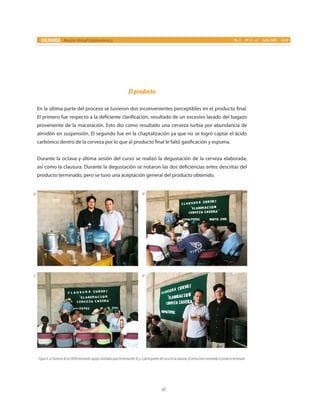 60
CULINARIA Revista Virtual Gastronómica No. 5 PP. 55 - 62 Julio 2009 UAEM
Elproducto
En la última parte del proceso se tuvieron dos inconvenientes perceptibles en el producto final.
El primero fue respecto a la deficiente clarificación, resultado de un excesivo lavado del bagazo
proveniente de la maceración. Esto dio como resultado una cerveza turbia por abundancia de
almidón en suspensión. El segundo fue en la chaptalización ya que no se logró captar el ácido
carbónico dentro de la cerveza por lo que al producto final le faltó gasificación y espuma.
Durante la octava y última sesión del curso se realizó la degustación de la cerveza elaborada,
así como la clausura. Durante la degustación se notaron las dos deficiencias antes descritas del
producto terminado, pero se tuvo una aceptación general del producto obtenido.
a)
c)
b)
d)
Figura4.a)AlumnosdelaUAEMmostrandoequiposdiseñadosparafermentación;b)yc)participantesdelcursoenlaclausura;d)Instructoresmostrandoelproductoterminado.
 