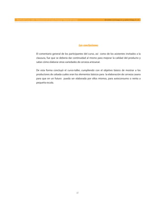 61
Reseña del Curso- taller “Elaboración de Cerveza Artesanal” Reporte de trabajo Bernáldez-Camiruaga, A. I. y Juárez-Ortega, A. J. A.
Lasconclusiones
El comentario general de los participantes del curso, así como de los asistentes invitados a la
clausura, fue que se debería dar continuidad al mismo para mejorar la calidad del producto y
saber cómo elaborar otras variedades de cerveza artesanal.
De esta forma concluyó el curso-taller, cumpliendo con el objetivo básico de mostrar a los
productores de cebada cuáles eran los elementos básicos para la elaboración de cerveza casera
para que en un futuro pueda ser elaborada por ellos mismos, para autoconsumo o venta a
pequeña escala.
 