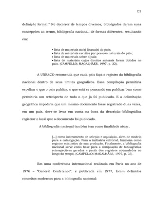121
definição formal.” No decorrer de tempos diversos, bibliógrafos deram suas
concepções ao termo, bibliografia nacional, de formas diferentes, resultando
em:
• lista de materiais na(s) língua(s) do país;
• lista de materiais escritos por pessoas naturais do país;
• lista de materiais sobre o país;
• lista de materiais cujos direitos autorais foram obtidos no
país. (CAMPELLO; MAGALHÃES, 1997, p. 32).
A UNESCO recomenda que cada país faça o registro da bibliografia
nacional dentro de seus limites geográficos. Essa compilação permitiria
espelhar o que o país publica, o que está se pensando em publicar bem como
permitiria um retrospecto de tudo o que já foi publicado. E a delimitação
geográfica impediria que um mesmo documento fosse registrado duas vezes,
em um país, deve-se levar em conta na hora da descrição bibliográfica
registrar o local que o documento foi publicado.
A bibliografia nacional também tem como finalidade atuar,
[...] como instrumento de seleção e aquisição, além de modelo
para a catalogação. Para a indústria editorial, funciona como
registro estatístico de sua produção. Finalmente, a bibliografia
nacional serve como base para a compilação de bibliografias
retrospectivas geradas a partir dos registros acumulados ao
longo do tempo. (CAMPELLO; MAGALHÃES, 1997, p. 33).
Em uma conferência internacional realizada em Paris no ano de
1976 – “General Conference”, e publicada em 1977, foram definidos
conceitos modernos para a bibliografia nacional:
 