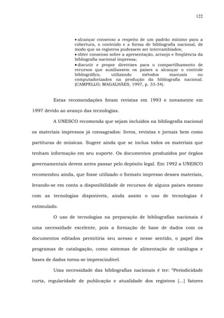 122
• alcançar consenso a respeito de um padrão mínimo para a
cobertura, o conteúdo e a forma de bibliografia nacional, de
modo que os registros pudessem ser intercambiados;
• obter consenso sobre a apresentação, arranjo e freqüência da
bibliografia nacional impressa;
• discutir e propor diretrizes para o compartilhamento de
recursos que auxiliassem os países a alcançar o controle
bibliográfico, utilizando métodos manuais ou
computadorizados na produção da bibliografia nacional.
(CAMPELLO; MAGALHÃES, 1997, p. 33-34).
Estas recomendações foram revistas em 1993 e novamente em
1997 devido ao avanço das tecnologias.
A UNESCO recomenda que sejam incluídos na bibliografia nacional
os materiais impressos já consagrados: livros, revistas e jornais bem como
partituras de músicas. Sugere ainda que se inclua todos os materiais que
tenham informação em seu suporte. Os documentos produzidos por órgãos
governamentais devem antes passar pelo depósito legal. Em 1992 a UNESCO
recomendou ainda, que fosse utilizado o formato impresso desses materiais,
levando-se em conta a disponibilidade de recursos de alguns países mesmo
com as tecnologias disponíveis, ainda assim o uso de tecnologias é
estimulado.
O uso de tecnologias na preparação de bibliografias nacionais é
uma necessidade excelente, pois a formação de base de dados com os
documentos editados permitiria seu acesso e nesse sentido, o papel dos
programas de catalogação, como sistemas de alimentação de catálogos e
bases de dados torna-se imprescindível.
Uma necessidade das bibliografias nacionais é ter: “Periodicidade
curta, regularidade de publicação e atualidade dos registros [...] fatores
 