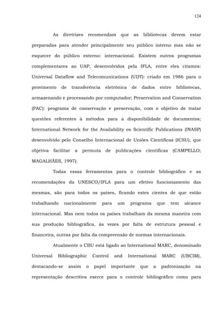 124
As diretrizes recomendam que as bibliotecas devem estar
preparadas para atender principalmente seu público interno mas não se
esquecer do público externo: internacional. Existem outros programas
complementares ao UAP, desenvolvidos pela IFLA, entre eles citamos:
Universal Dataflow and Telecomunications (UDT): criado em 1986 para o
provimento de transferência eletrônica de dados entre bibliotecas,
armazenando e processando por computador; Preservation and Conservation
(PAC): programa de conservação e preservação, com o objetivo de tratar
questões referentes à métodos para a disponibilidade de documentos;
International Network for the Availability os Scientific Publications (INASP)
desenvolvido pelo Conselho Internacional de Uniões Científicas (ICSU), que
objetiva facilitar a permuta de publicações científicas (CAMPELLO;
MAGALHÃES, 1997).
Todas essas ferramentas para o controle bibliográfico e as
recomendações da UNESCO/IFLA para um efetivo funcionamento das
mesmas, são para todos os países, ficando estes cientes de que estão
trabalhando nacionalmente para um programa que tem alcance
internacional. Mas nem todos os países trabalham da mesma maneira com
sua produção bibliográfica, às vezes por falta de estrutura pessoal e
financeira, outras por falta da compreensão de normas internacionais.
Atualmente o CBU está ligado ao International MARC, denominado
Universal Bibliographic Control and International MARC (UBCIM),
destacando-se assim o papel importante que a padronização na
representação descritiva exerce para o controle bibliográfico como para
 