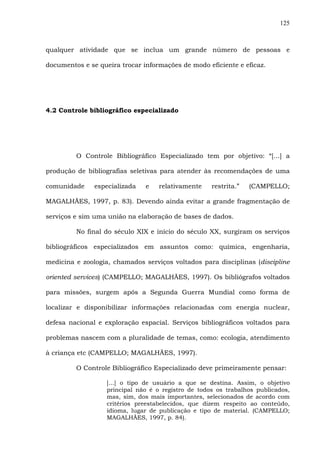 125
qualquer atividade que se inclua um grande número de pessoas e
documentos e se queira trocar informações de modo eficiente e eficaz.
4.2 Controle bibliográfico especializado
O Controle Bibliográfico Especializado tem por objetivo: “[...] a
produção de bibliografias seletivas para atender às recomendações de uma
comunidade especializada e relativamente restrita.” (CAMPELLO;
MAGALHÃES, 1997, p. 83). Devendo ainda evitar a grande fragmentação de
serviços e sim uma união na elaboração de bases de dados.
No final do século XIX e início do século XX, surgiram os serviços
bibliográficos especializados em assuntos como: química, engenharia,
medicina e zoologia, chamados serviços voltados para disciplinas (discipline
oriented services) (CAMPELLO; MAGALHÃES, 1997). Os bibliógrafos voltados
para missões, surgem após a Segunda Guerra Mundial como forma de
localizar e disponibilizar informações relacionadas com energia nuclear,
defesa nacional e exploração espacial. Serviços bibliográficos voltados para
problemas nascem com a pluralidade de temas, como: ecologia, atendimento
à criança etc (CAMPELLO; MAGALHÃES, 1997).
O Controle Bibliográfico Especializado deve primeiramente pensar:
[...] o tipo de usuário a que se destina. Assim, o objetivo
principal não é o registro de todos os trabalhos publicados,
mas, sim, dos mais importantes, selecionados de acordo com
critérios preestabelecidos, que dizem respeito ao conteúdo,
idioma, lugar de publicação e tipo de material. (CAMPELLO;
MAGALHÃES, 1997, p. 84).
 
