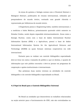 126
As áreas de química e biologia contam com o Chemical Abstract e
Biological Abstract, publicações de resumo internacional, utilizados por
pesquisadores do mundo inteiro, contando com grande clientela e
representada por bibliotecas do mundo inteiro.
A Engenharia possui o Engineering Index, também internacional, e
a medicina o Index Medicus, primeiramente querendo cobrir somente os
Estados Unidos, sendo depois expandido internacionalmente. Áreas como a
Energia Nuclear, conta com a base de dados International Nuclear
Information System (INIS) e a Agricultura, possui a base de dados
International Information System for the Agricultural Sciences and
Technology (AGRIS) as quais formam sistemas cooperativos em rede
internacional.
Portanto para se realizar um controle bibliográfico especializado
deve-se levar em conta o tamanho do público a que se destina, o quanto de
informações que este público necessita e deve-se pensar em programas de
cooperação e apoios institucionais e internacionais.
Nas próximas duas seções veremos as atividades do controle
bibliográfico e do controle bibliográfico especializado no Brasil.
4.3 Papel do Brasil para o Controle Bibliográfico Universal
No Brasil as entidades que desenvolvem os trabalhos relacionados
na seção anterior para o funcionamento do CBU, não são centralizadas na
 