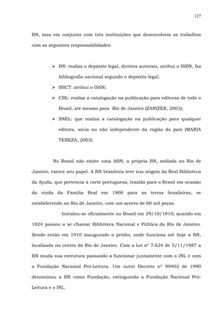 127
BN, mas em conjunto com três instituições que desenvolvem os trabalhos
com as seguintes responsabilidades:
BN: realiza o depósito legal, direitos autorais, atribui o ISBN, faz
bibliografia nacional segundo o depósito legal;
IBICT: atribui o ISSN;
CBL: realiza a catalogação na publicação para editoras de todo o
Brasil, até mesmo para Rio de Janeiro (ZANIZER, 2003);
SNEL: que realiza a catalogação na publicação para qualquer
editora, sócia ou não independente da região do país (MARIA
TEREZA, 2003).
No Brasil não existe uma ABN, a própria BN, sediada no Rio de
Janeiro, exerce seu papel. A BN brasileira teve sua origem da Real Biblioteca
da Ajuda, que pertencia à corte portuguesa, trazida para o Brasil em ocasião
da vinda da Família Real em 1908 para as terras brasileiras, se
estabelecendo no Rio de Janeiro, com um acervo de 60 mil peças.
Instalou-se oficialmente no Brasil em 29/10/1810, quando em
1824 passou a se chamar Biblioteca Nacional e Pública do Rio de Janeiro.
Sendo então em 1910 inaugurado o prédio, onde funciona até hoje a BN,
localizada no centro do Rio de Janeiro. Com a Lei nº 7.624 de 5/11/1987 a
BN muda sua estrutura passando a funcionar juntamente com o INL e com
a Fundação Nacional Pró-Leitura. Um outro Decreto nº 99402 de 1990
denominou a BN como Fundação, extinguindo a Fundação Nacional Pró-
Leitura e o INL.
 