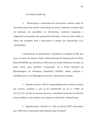 128
As funções da BN são:
Preservação e restauração de documentos: adotam ações de
prevenção para uma melhor conservação do acervo, somente enviando cópia
de materiais em microfilme ou eletrostática, mediante requisição e
pagamento antecipados não permitindo fotocópias. Antes do envio todas as
obras são avaliadas para a detectação se podem ser consultadas e/ou
reproduzidas.
A restauração de documentos é atividade de tradição da BN, que
atua no ensino da técnica, tendo o Plano Nacional de Restauração de Obras
Raras (PLANOR), que identifica na BN como em outras bibliotecas do país, as
obras raras, para posterior recuperação. Já o Plano Nacional de
Microfilmagem de Periódicos Brasileiros (PLANO), define políticas e
atividades para a microfilmagem de jornais e documentos antigos.
Direitos autorais: a BN se responsabiliza pelos direitos autorais
dos autores, mediante o que já foi estabelecido na Lei nº 5.988, de
14/12/1973. No Rio de Janeiro funciona o Escritório do Serviço de Direitos
Autorais (EDA), como também nos estados de São Paulo e Minas Gerais.
Depósito legal: o Decreto nº 1.825, de 20/12/1907, determinou
que a BN seria a responsável pelo depósito legal no Brasil:
 