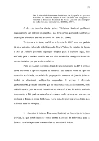 129
Art. 1. Os administradores de oficinas de tipografia ou gravura
situados no Distrito Federal e nos Estados são obrigados a
remeter à Biblioteca Nacional do Rio de Janeiro um exemplar
de cada obra que executarem. (BRASIL, 1907).
O decreto também dispõe sobre: “Biblioteca Nacional publicará
regularmente um boletim bibliográfico, que terá por fim principal registrar as
aquisições efetuadas em virtude desta lei” (BRASIL, 1907).
Tentou-se e tenta-se modificar o decreto de 1907, mas um pedido
já foi arquivado, elaborado pelo Deputado Álvaro Valles. Os estados da Bahia
e Rio de Janeiro possuem legislação própria para o depósito legal, fato
errôneo, pois o decreto deveria ser em nível federativo, revogando todos os
outros decretos que por ventura existem.
Para se realizar o depósito legal de um documento na BN é preciso
levar em conta o tipo de suporte do material. São aceitos todos os tipos de
materiais excluindo: materiais de propaganda, recortes de jornais (não se
inclui os clippings), publicações xerocadas. O serviço é oferecido
gratuitamente, pedindo somente que se envie uma cópia do documento, bem
acondicionado para se evitar dano físico ao material. Caso for envida mais de
uma cópia, a BN pode ocasionalmente colocar o documento em seu acervo
ou fazer a doação à outra biblioteca. Havia uma lei que isentava a tarifa nos
Correios mas foi revogada.
Incentivo à leitura: Programa Nacional de Incentivo à Leitura
(PROLER), que estabeleceu-se como centro nacional de referência para a
leitura, reunindo pessoas interessadas no incentivo à leitura.
 