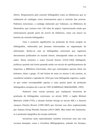 112
efetivo. Responsáveis pelo controle bibliográfico eram as bibliotecas que se
utilizavam de catálogos como instrumentos para o controle dos acervos.
Podemos mencionar, o catálogo elaborado por Calímaco, na Biblioteca de
Alexandria, que contava com 120 rolos de papiro, representando ainda que
seletivamente grande parte do acervo da biblioteca, como um marco na
história do controle bibliográfico.
Com o aumento significativo na produção de livros surgem as
bibliografias, elaboradas por pessoas interessadas na organização da
informação. Sonha-se com as bibliografias universais que registrem
documentos publicados no mundo inteiro, abrangendo todas as áreas do
saber. Nesta tentativa o suíço Conrad Gesner (1516-1565) bibliógrafo,
publicou quando não havia passado ainda um século do aperfeiçoamento da
imprensa, a Biblioteca Universalis, obra que contemplava apenas obras em
hebraico, latim e grego, 15 mil títulos de mais ou menos 3 mil autores, se
considerar também o apêndix de 1555 que essa bibliografia registrou, supõe-
se que tenha correspondido apenas a uma quinta parte da produção
bibliográfica européia até o ano de 1997 (CAMPELLO; MAGALHÃES, 1997).
Podemos citar outras pessoas que realizaram tentativas de
produção de bibliografias universais, no século XVIII, o inglês Michael
Maittaire (1668-1747); o alemão Gottieb Georgi no século XIX e o francês
Jacques Charles Brunet (1780-1867) que tiveram sua obra suplementada
por Johann Georg Theodor Graesse (1814-1885). Mas todos eles limitaram-
se à produção tipográfica da europa ocidental.
Iniciativas mais especializadas também ocorreram mas não com
sucesso desejado, como o Concilium Bibliographium, sediado em Zurique,
 
