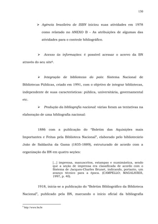 130
Agência brasileira de ISBN iniciou suas atividades em 1978
como relatado no ANEXO B - As atribuições de algumas das
atividades para o controle bibliográfico.
Acesso às informações: é possível acessar o acervo da BN
através do seu site6.
Integração de bibliotecas do país: Sistema Nacional de
Bibliotecas Públicas, criado em 1991, com o objetivo de integrar bibliotecas,
independente de suas características: pública, universitária, governamental
etc.
Produção da bibliografia nacional: várias foram as tentativas na
elaboração de uma bibliografia nacional:
1886 com a publicação do “Boletim das Aquisições mais
Importantes e Feitas pela Biblioteca Nacional”, elaborado pelo bibliotecário
João de Saldanha da Gama (1835-1889), estruturado de acordo com a
organização da BN em quatro seções:
[...] imprensa, manuscritos, estampas e numimástica, sendo
que a seção de imprensa era classificada de acordo com o
Sistema de Jacques-Charles Brunet, indicando, portanto, um
avanço técnico para a época. (CAMPELLO; MAGALHÃES,
1997, p. 40).
1918, inicia-se a publicação do “Boletim Bibliográfico da Biblioteca
Nacional”, publicado pela BN, marcando o início oficial da bibliografia
6
http://www.bn.br
 