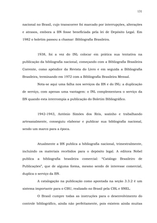 131
nacional no Brasil, cujo transcorrer foi marcado por interrupções, alterações
e atrasos, embora a BN fosse beneficiada pela lei de Depósito Legal. Em
1982 o boletim passou a chamar: Bibliografia Brasileira.
1938, foi a vez do INL colocar em prática sua tentativa na
publicação da bibliografia nacional, começando com a Bibliografia Brasileira
Corrente, como apêndice da Revista do Livro e em seguida a Bibliografia
Brasileira, terminando em 1972 com a Bibliografia Brasileira Mensal.
Nota-se aqui uma falha nos serviços da BN e do INL: a duplicação
de serviço, com apenas uma vantagem: o INL complementava o serviço da
BN quando esta interrompia a publicação do Boletim Bibliográfico.
1942-1943, Antônio Simões dos Reis, sozinho e trabalhando
artesanalmente, conseguiu elaborar e publicar sua bibliografia nacional,
sendo um marco para a época.
Atualmente a BN publica a bibliografia nacional, trimestralmente,
incluindo os materiais recebidos para o depósito legal. A editora Nobel
publica a bibliografia brasileira comercial: “Catálogo Brasileiro de
Publicações”, que de alguma forma, mesmo sendo de interesse comercial,
duplica o serviço da BN.
A catalogação na publicação como apontada na seção 3.3.2 é um
sistema importante para o CBU, realizado no Brasil pela CBL e SNEL.
O Brasil cumpre todas as instruções para o desenvolvimento do
controle bibliográfico, ainda não perfeitamente, pois existem ainda muitas
 
