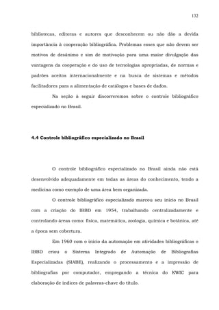 132
bibliotecas, editoras e autores que desconhecem ou não dão a devida
importância à cooperação bibliográfica. Problemas esses que não devem ser
motivos de desânimo e sim de motivação para uma maior divulgação das
vantagens da cooperação e do uso de tecnologias apropriadas, de normas e
padrões aceitos internacionalmente e na busca de sistemas e métodos
facilitadores para a alimentação de catálogos e bases de dados.
Na seção à seguir discorreremos sobre o controle bibliográfico
especializado no Brasil.
4.4 Controle bibliográfico especializado no Brasil
O controle bibliográfico especializado no Brasil ainda não está
desenvolvido adequadamente em todas as áreas do conhecimento, tendo a
medicina como exemplo de uma área bem organizada.
O controle bibliográfico especializado marcou seu início no Brasil
com a criação do IBBD em 1954, trabalhando centralizadamente e
controlando áreas como: física, matemática, zoologia, química e botânica, até
a época sem cobertura.
Em 1960 com o início da automação em atividades bibliográficas o
IBBD criou o Sistema Integrado de Automação de Bibliografias
Especializadas (SIABE), realizando o processamento e a impressão de
bibliografias por computador, empregando a técnica do KWIC para
elaboração de índices de palavras-chave do título.
 