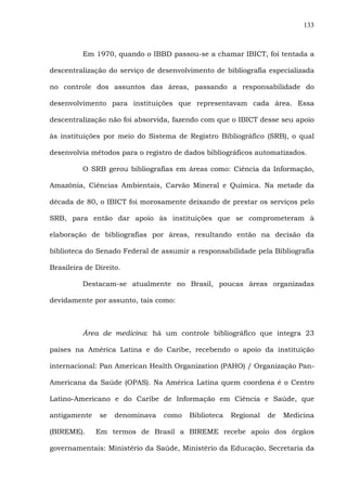 133
Em 1970, quando o IBBD passou-se a chamar IBICT, foi tentada a
descentralização do serviço de desenvolvimento de bibliografia especializada
no controle dos assuntos das áreas, passando a responsabilidade do
desenvolvimento para instituições que representavam cada área. Essa
descentralização não foi absorvida, fazendo com que o IBICT desse seu apoio
às instituições por meio do Sistema de Registro Bibliográfico (SRB), o qual
desenvolvia métodos para o registro de dados bibliográficos automatizados.
O SRB gerou bibliografias em áreas como: Ciência da Informação,
Amazônia, Ciências Ambientais, Carvão Mineral e Química. Na metade da
década de 80, o IBICT foi morosamente deixando de prestar os serviços pelo
SRB, para então dar apoio às instituições que se comprometeram à
elaboração de bibliografias por áreas, resultando então na decisão da
biblioteca do Senado Federal de assumir a responsabilidade pela Bibliografia
Brasileira de Direito.
Destacam-se atualmente no Brasil, poucas áreas organizadas
devidamente por assunto, tais como:
Área de medicina: há um controle bibliográfico que integra 23
países na América Latina e do Caribe, recebendo o apoio da instituição
internacional: Pan American Health Organization (PAHO) / Organização Pan-
Americana da Saúde (OPAS). Na América Latina quem coordena é o Centro
Latino-Americano e do Caribe de Informação em Ciência e Saúde, que
antigamente se denominava como Biblioteca Regional de Medicina
(BIREME). Em termos de Brasil a BIREME recebe apoio dos órgãos
governamentais: Ministério da Saúde, Ministério da Educação, Secretaria da
 