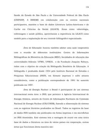 134
Saúde do Estado de São Paulo e da Universidade Federal de São Paulo
(UNIFESP). A BIREME em colaboração com os centros nacionais
participantes, mantêm a base de dados Literatura Latino-Americana e do
Caribe em Ciências da Saúde (LILACS). Áreas como: odontologia,
enfermagem e saúde pública, aproveitaram a experiência da LILACS como
modelo para a implantação de seu controle bibliográfico especializado.
Área de Educação: buscou também adotar uma ação cooperativa
com a reunião de diferentes instituições: Centro de Informações
Bibliográficas do Ministério da Educação (MEC), faculdades de educação das
universidades federais: UFMG, UFRGS, e da Fundação Joaquim Nabuco,
todas com o objetivo da criação da Bibliografia Brasileira de Educação. A
bibliografia é produzida desde 1954 pelo Instituto Nacional de Estudos e
Pesquisas Educacionais (INEP), em formato impresso e sofre atrasos
consideráveis, como a publicação correspondente de 1991 foi somente
publicada em 1997.
Área de Energia Nuclear: o Brasil é participante de um sistema
internacional nesta área: o INIS, que pertence à Agência Internacional de
Energia Atômica, através do Centro de Informações Nucleares da Comissão
Nacional de Energia Nuclear (CIN/CNEM), fazendo a alimentação do sistema
com os registros literários produzidos no Brasil. Todos os registros da base
de dados INIS também são publicados em forma impressa e em microfichas
no INIS Atomindex. Este sistema tem a vantagem de reunir em uma única
base de dados a literatura na área de vários países em cooperação, outras
áreas que funcionam desta maneira são:
 