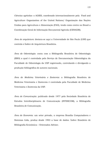 135
Ciências agrícolas: o AGRIS, coordenado internacionalmente pela Food and
Agriculture Organization of the United Nations/ Organização das Nações
Unidas para Agricultura e Alimentação (FAO), tendo como centro no Brasil a
Coordenação Geral de Informação Documental Agrícola (CENAGRI).
Área de arquitetura: destaca-se aqui a Universidade de São Paulo (USP) que
controla o Índice de Arquitetura Brasileira.
Área de Odontologia: conta com a Bibliografia Brasileira de Odontologia
(BBO) a qual é controlada pelo Serviço de Documentação Odontológica da
Faculdade de Odontologia da USP registrando, controlando e divulgando a
produção bibliográfica de autores nacionais.
Área de Medicina Veterinária e Zootecnia: a Bibliografia Brasileira de
Medicina Veterinária e Zootecnia é controlada pela Faculdade de Medicina
Veterinária e Zootecnia da USP.
Área de Comunicação: publicado desde 1977 pela Sociedade Brasileira de
Estudos Interdisciplinares de Comunicação (INTERCOM), a Bibliografia
Brasileira de Comunicação.
Área de Economia: um setor privado, a empresa Brasília Computadores e
Sistemas Ltda, produz desde 1993 a base de dados: Índice Brasileiro de
Bibliografia Econômica – Orientados Adviser.
 