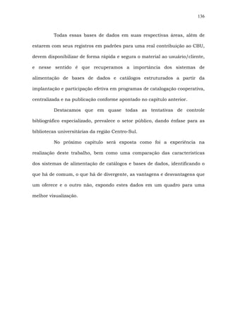 136
Todas essas bases de dados em suas respectivas áreas, além de
estarem com seus registros em padrões para uma real contribuição ao CBU,
devem disponibilizar de forma rápida e segura o material ao usuário/cliente,
e nesse sentido é que recuperamos a importância dos sistemas de
alimentação de bases de dados e catálogos estruturados a partir da
implantação e participação efetiva em programas de catalogação cooperativa,
centralizada e na publicação conforme apontado no capítulo anterior.
Destacamos que em quase todas as tentativas de controle
bibliográfico especializado, prevalece o setor público, dando ênfase para as
bibliotecas universitárias da região Centro-Sul.
No próximo capítulo será exposta como foi a experiência na
realização deste trabalho, bem como uma comparação das características
dos sistemas de alimentação de catálogos e bases de dados, identificando o
que há de comum, o que há de divergente, as vantagens e desvantagens que
um oferece e o outro não, expondo estes dados em um quadro para uma
melhor visualização.
 