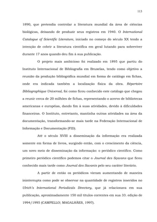 113
1890, que pretendia controlar a literatura mundial da área de ciências
biológicas, deixando de produzir seus registros em 1940. O International
Catalogue of Scientific Literature, iniciado no começo do século XX tendo a
intenção de cobrir a literatura científica em geral lutando para sobreviver
durante 17 anos quando deu fim à sua publicação.
O projeto mais ambicioso foi realizado em 1895 que partiu do
Instituto Internacional de Bibliografia em Bruxelas, tendo como objetivo a
reunião da produção bibliográfica mundial em forma de catálogo em fichas,
onde era indicada também a localização física da obra. Répertoire
Bibliographique Universal, foi como ficou conhecido este catálogo que chegou
a reunir cerca de 20 milhões de fichas, representando o acervo de bibliotecas
americanas e européias, dando fim à suas atividades, devido à dificuldades
financeiras. O Instituto, entretanto, mantinha outras atividades na área da
documentação, transformando-se mais tarde na Federação Internacional de
Informação e Documentação (FID).
Até o século XVIII a disseminação da informação era realizada
somente em forma de livros, surgindo então, com o crescimento da ciência,
um novo meio de disseminação da informação: o periódico científico. Como
primeiro periódico científico podemos citar o Journal des Sçavans que ficou
conhecido mais tarde como Journal des Savants pelo seu caráter literário.
A partir de então os periódicos vieram aumentando de maneira
ininterrupta como pode se observar na quantidade de registros inseridos no
Ulrich’s International Periodicals Directory, que já relacionava em sua
publicação, aproximadamente 150 mil títulos correntes em sua 33. edição de
1994/1995 (CAMPELLO; MAGALHÃES, 1997).
 