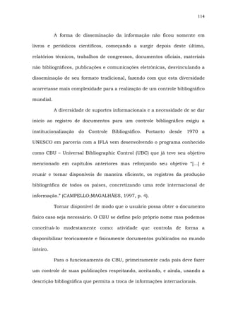 114
A forma de disseminação da informação não ficou somente em
livros e periódicos científicos, começando a surgir depois deste último,
relatórios técnicos, trabalhos de congressos, documentos oficiais, materiais
não bibliográficos, publicações e comunicações eletrônicas, desvinculando a
disseminação de seu formato tradicional, fazendo com que esta diversidade
acarretasse mais complexidade para a realização de um controle bibliográfico
mundial.
A diversidade de suportes informacionais e a necessidade de se dar
início ao registro de documentos para um controle bibliográfico exigiu a
institucionalização do Controle Bibliográfico. Portanto desde 1970 a
UNESCO em parceria com a IFLA vem desenvolvendo o programa conhecido
como CBU – Universal Bibliographic Control (UBC) que já teve seu objetivo
mencionado em capítulos anteriores mas reforçando seu objetivo “[...] é
reunir e tornar disponíveis de maneira eficiente, os registros da produção
bibliográfica de todos os países, concretizando uma rede internacional de
informação.” (CAMPELLO;MAGALHÃES, 1997, p. 4).
Tornar disponível de modo que o usuário possa obter o documento
físico caso seja necessário. O CBU se define pelo próprio nome mas podemos
conceituá-lo modestamente como: atividade que controla de forma a
disponibilizar teoricamente e fisicamente documentos publicados no mundo
inteiro.
Para o funcionamento do CBU, primeiramente cada país deve fazer
um controle de suas publicações respeitando, aceitando, e ainda, usando a
descrição bibliográfica que permita a troca de informações internacionais.
 