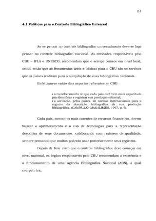 115
4.1 Políticas para o Controle Bibliográfico Universal
Ao se pensar no controle bibliográfico universalmente deve-se logo
pensar no controle bibliográfico nacional. As entidades responsáveis pelo
CBU – IFLA e UNESCO, recomendam que o serviço comece em nível local,
sendo então que as ferramentas úteis e básicas para o CBU são os serviços
que os países realizam para a compilação de suas bibliografias nacionais.
Enfatizam-se então dois aspectos referentes ao CBU:
• o reconhecimento de que cada país está bem mais capacitado
pra identificar e registrar sua produção editorial;
• a aceitação, pelos paises, de normas internacionais para o
registro da descrição bibliográfica de sua produção
bibliográfica. (CAMPELLO; MAGALHÃES, 1997, p. 6).
Cada país, mesmo os mais carentes de recursos financeiros, devem
buscar o aprimoramento e o uso de tecnologias para a representação
descritiva de seus documentos, colaborando com registros de qualidade,
sempre pensando que muitos poderão usar posteriormente seus registros.
Depois de ficar claro que o controle bibliográfico deve começar em
nível nacional, os órgãos responsáveis pelo CBU recomendam a existência e
o funcionamento de uma Agência Bibliográfica Nacional (ABN), à qual
competirá a,
 