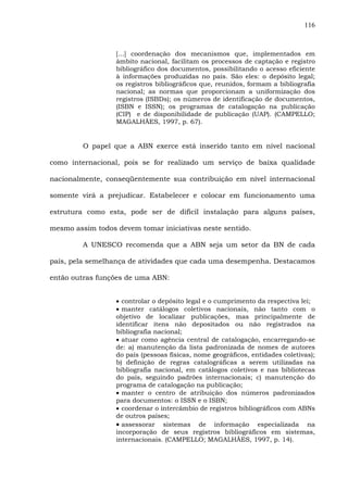 116
[...] coordenação dos mecanismos que, implementados em
âmbito nacional, facilitam os processos de captação e registro
bibliográfico dos documentos, possibilitando o acesso eficiente
à informações produzidas no país. São eles: o depósito legal;
os registros bibliográficos que, reunidos, formam a bibliografia
nacional; as normas que proporcionam a uniformização dos
registros (ISBDs); os números de identificação de documentos,
(ISBN e ISSN); os programas de catalogação na publicação
(CIP) e de disponibilidade de publicação (UAP). (CAMPELLO;
MAGALHÃES, 1997, p. 67).
O papel que a ABN exerce está inserido tanto em nível nacional
como internacional, pois se for realizado um serviço de baixa qualidade
nacionalmente, conseqüentemente sua contribuição em nível internacional
somente virá a prejudicar. Estabelecer e colocar em funcionamento uma
estrutura como esta, pode ser de difícil instalação para alguns países,
mesmo assim todos devem tomar iniciativas neste sentido.
A UNESCO recomenda que a ABN seja um setor da BN de cada
país, pela semelhança de atividades que cada uma desempenha. Destacamos
então outras funções de uma ABN:
• controlar o depósito legal e o cumprimento da respectiva lei;
• manter catálogos coletivos nacionais, não tanto com o
objetivo de localizar publicações, mas principalmente de
identificar itens não depositados ou não registrados na
bibliografia nacional;
• atuar como agência central de catalogação, encarregando-se
de: a) manutenção da lista padronizada de nomes de autores
do país (pessoas físicas, nome geográficos, entidades coletivas);
b) definição de regras catalográficas a serem utilizadas na
bibliografia nacional, em catálogos coletivos e nas bibliotecas
do país, seguindo padrões internacionais; c) manutenção do
programa de catalogação na publicação;
• manter o centro de atribuição dos números padronizados
para documentos: o ISSN e o ISBN;
• coordenar o intercâmbio de registros bibliográficos com ABNs
de outros países;
• assessorar sistemas de informação especializada na
incorporação de seus registros bibliográficos em sistemas,
internacionais. (CAMPELLO; MAGALHÃES, 1997, p. 14).
 
