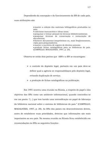 117
Dependendo da concepção e do funcionamento da BN de cada país,
suas atribuições são:
• manter a coleção dos materiais bibliográficos produzidos no
país;
• colecionar manuscritos e obras raras;
• pesquisar e treinar pessoal em técnicas biblioteconômicas;
• pesquisar técnicas de conservação e restauração de
documentos;
• fornecer documentos (empréstimos ou, mais freqüentemente,
cópia para pesquisadores);
• manter o escritório de registro de direitos autorais;
• produzir fichas catalográficas para as bibliotecas do país.
(CAMPELLO; MAGALHÃES, 1997, p. 20).
Observa-se então dois pontos que ABN e a BN se encarregam:
o controle do depósito legal, portanto em um país deve-se
definir qual a agência se responsabilizará pelo depósito legal,
evitando duplicação de serviço;
a produção de fichas catalográficas na publicação.
Em 1991 ocorreu uma reunião na Rússia, a respeito do papel e dos
objetivos das BNs como um ambiente informacional, quando concordou-se
em um ponto: “[...] que tem havido uma intensificação no papel de liderança
da biblioteca nacional sobre o sistema de bibliotecas do país.” (CAMPELLO;
MAGALHÃES, 1997, p. 20). As BNs dos países em desenvolvimento devem,
antes de estabelecer suas prioridades, detectar que informações são mais
importantes ao seu país. Na mesma reunião na Rússia ficou estabelecido em
recomendações às BNs as seguintes funções:
 