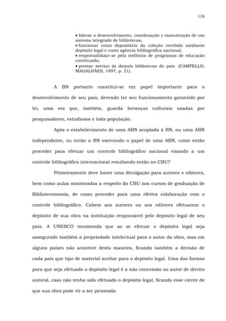 118
• liderar o desenvolvimento, coordenação e manutenção de um
sistema integrado de bibliotecas;
• funcionar como depositária da coleção recebido mediante
depósito legal e como agência bibliográfica nacional;
• responsabilizar-se pela melhoria de programas de educação
continuada;
• prestar serviço às demais bibliotecas do país. (CAMPELLO;
MAGALHÃES, 1997, p. 21).
A BN portanto constitui-se em papel importante para o
desenvolvimento de seu país, devendo ter seu funcionamento garantido por
lei, uma vez que, também, guarda heranças culturais usadas por
pesquisadores, estudiosos e toda população.
Após o estabelecimento de uma ABN acoplada à BN, ou uma ABN
independente, ou então a BN exercendo o papel de uma ABN, como então
proceder para efetuar um controle bibliográfico nacional visando a um
controle bibliográfico internacional resultando então no CBU?
Primeiramente deve haver uma divulgação para autores e editores,
bem como aulas ministradas a respeito do CBU nos cursos de graduação de
Biblioteconomia, de como proceder para uma efetiva colaboração com o
controle bibliográfico. Cabem aos autores ou aos editores efetuarem o
depósito de sua obra na instituição responsável pelo depósito legal de seu
país. A UNESCO recomenda que ao se efetuar o depósito legal seja
assegurado também a propriedade intelectual para o autor da obra, mas em
alguns países não acontece desta maneira, ficando também a decisão de
cada país que tipo de material aceitar para o depósito legal. Uma das formas
para que seja efetuado o depósito legal é a não concessão ao autor de direito
autoral, caso não tenha sido efetuado o depósito legal, ficando esse ciente de
que sua obra pode vir a ser pirateada.
 