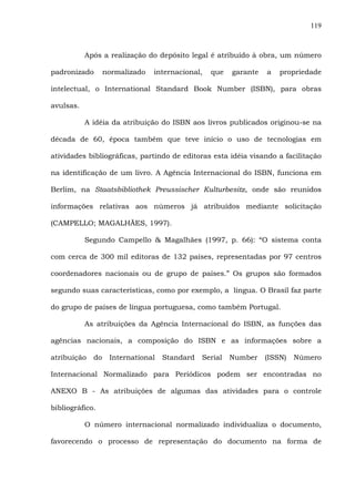 119
Após a realização do depósito legal é atribuído à obra, um número
padronizado normalizado internacional, que garante a propriedade
intelectual, o International Standard Book Number (ISBN), para obras
avulsas.
A idéia da atribuição do ISBN aos livros publicados originou-se na
década de 60, época também que teve início o uso de tecnologias em
atividades bibliográficas, partindo de editoras esta idéia visando a facilitação
na identificação de um livro. A Agência Internacional do ISBN, funciona em
Berlim, na Staatsbibliothek Preussischer Kulturbesitz, onde são reunidos
informações relativas aos números já atribuídos mediante solicitação
(CAMPELLO; MAGALHÃES, 1997).
Segundo Campello & Magalhães (1997, p. 66): “O sistema conta
com cerca de 300 mil editoras de 132 países, representadas por 97 centros
coordenadores nacionais ou de grupo de países.” Os grupos são formados
segundo suas características, como por exemplo, a língua. O Brasil faz parte
do grupo de países de língua portuguesa, como também Portugal.
As atribuições da Agência Internacional do ISBN, as funções das
agências nacionais, a composição do ISBN e as informações sobre a
atribuição do International Standard Serial Number (ISSN) Número
Internacional Normalizado para Periódicos podem ser encontradas no
ANEXO B - As atribuições de algumas das atividades para o controle
bibliográfico.
O número internacional normalizado individualiza o documento,
favorecendo o processo de representação do documento na forma de
 