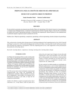 Rev. Fac. Ing. - Univ. Tarapacá, vol. 14 Nº 1, 2006
Rev. Fac. Ing. - Univ. Tarapacá, vol. 14 Nº 1, 2006
36
Rev. Fac. Ing. - Univ. Tarapacá, vol. 14 Nº 1, 2006, pp. 36-48
PROPUESTA PARA EL DISEÑO DE OBJETOS DE APRENDIZAJE
DESIGN OF LEARNING OBJECTS PROPOST
Yanko Ossandón Núñez1
Patricia Castillo Ochoa2
Recibido el 9 marzo de 2005, aceptado el 12 de mayo de 2005
Received: March 9, 2005 Accepted: May 12, 2005
RESUMEN
En este artículo se presenta una propuesta para diseñar Objetos de Aprendizaje (OAs) desde el punto de vista pedagógico
y computacional. Pedagógicamente, se analizará los planteamientos de Kolb, Vygotski, Piaget y a base de ellos se propondrá
un modelo de OA para el aprendizaje profundo y el desarrollo de competencias. Desde el punto de vista computacional,
se plantearán algunas sugerencias para la producción de OAs.
Palabras clave: Objeto de aprendizaje, competencia, aprendizaje, estilos de aprendizaje, diseño de objetos de aprendizaje.
ABSTRACT
This work presents a learning object design proposal, both from pedagogical and computing ponits of view. Kolb, Vygotski
and Piaget´s pomit of vie will be analised pedagogically and based on them, a learning object model will be proposed for
deep learning and competence development. From the computing point of view, some suggestions will be presented for
the production of learning objects
Keywords: Learning objects, competences, learning, learning styles, learning objects design.
INTRODUCCIÓN
Los Objetos deAprendizaje (OAs) se están constituyendo
hoy en día en una poderosa herramienta para apoyar los
aprendizajes y desde la perspectiva pedagógica se hace
necesario profundizar en el estudio de ellos; de esta forma
se atenderá a la problemática didáctica planteada por Gabel
y Bunce [11] quienes señalan que los problemas de
aprendizaje no se limitan sólo a las dificultades que puedan
presentar los estudiantes, sino que hay que compartirlos
con la forma de enseñanza.
Los OAs son un nuevo tipo de elemento instruccional
computarizado que surge del paradigma de
modelamiento orientado a objetos utilizado en ciencias
de la computación y que ayudan a los usuarios en la
realización de tareas y, por ende, al logro de las
competencias planteadas.
Ayudar a los alumnos a seguir sus propias pistas, hacer
conexiones, etc., es muy bueno y debe ser parte de la
educación, pero sugerir que lo hagan sin una adecuada
organización y una cierta disciplina sería como pedir
que escriban grandes obras de música y pintar grandes
cuadros sin haber aprendido las lecciones básicas de
gramática, sintaxis y vocabulario o forma, color,
composición, etc. citado en [8].
En este contexto los objetos pueden ser reutilizados en
diferentes aplicaciones y esa es la idea fundamental de
los OAs: los diseñadores educacionales podrán construir
componentes instruccionales que pueden ser utilizados
las veces que sea necesario y en diferentes contextos de
aprendizaje. Pero también, los OAs son entidades
digitales utilizables desde Internet, lo cual los hace
accesibles a muchas personas simultáneamente, en
contraposición a los medios tradicionales, como los CD´s
o vídeos que están disponibles localmente. También, las
nuevas versiones de los OAs quedan inmediatamente
disponibles para todos los usuarios una vez actualizado
el repositorio que los almacena. Estas son las diferencias
1 Universidad de Tarapacá, Coordinación de Formación Mediatizada, Casilla 6D, Arica-Chile, yossando@uta.cl
2 Universidad de Tarapacá, Coordinación de Formación Mediatizada, Casilla 6D, Arica-Chile, pcastillo@uta.cl
 