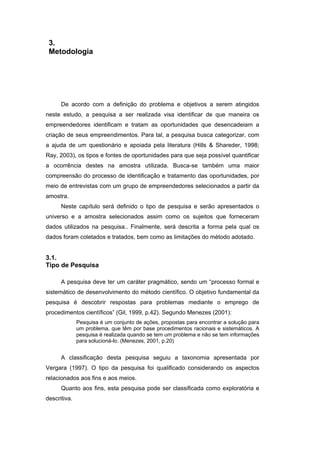 3.
Metodologia
De acordo com a definição do problema e objetivos a serem atingidos
neste estudo, a pesquisa a ser realizada visa identificar de que maneira os
empreendedores identificam e tratam as oportunidades que desencadeiam a
criação de seus empreendimentos. Para tal, a pesquisa busca categorizar, com
a ajuda de um questionário e apoiada pela literatura (Hills & Shareder, 1998;
Ray, 2003), os tipos e fontes de oportunidades para que seja possível quantificar
a ocorrência destes na amostra utilizada. Busca-se também uma maior
compreensão do processo de identificação e tratamento das oportunidades, por
meio de entrevistas com um grupo de empreendedores selecionados a partir da
amostra.
Neste capítulo será definido o tipo de pesquisa e serão apresentados o
universo e a amostra selecionados assim como os sujeitos que forneceram
dados utilizados na pesquisa.. Finalmente, será descrita a forma pela qual os
dados foram coletados e tratados, bem como as limitações do método adotado.
3.1.
Tipo de Pesquisa
A pesquisa deve ter um caráter pragmático, sendo um “processo formal e
sistemático de desenvolvimento do método científico. O objetivo fundamental da
pesquisa é descobrir respostas para problemas mediante o emprego de
procedimentos científicos” (Gil, 1999, p.42). Segundo Menezes (2001):
Pesquisa é um conjunto de ações, propostas para encontrar a solução para
um problema, que têm por base procedimentos racionais e sistemáticos. A
pesquisa é realizada quando se tem um problema e não se tem informações
para solucioná-lo. (Menezes, 2001, p.20)
A classificação desta pesquisa seguiu a taxonomia apresentada por
Vergara (1997). O tipo da pesquisa foi qualificado considerando os aspectos
relacionados aos fins e aos meios.
Quanto aos fins, esta pesquisa pode ser classificada como exploratória e
descritiva.
PUC-Rio-CertificaçãoDigitalNº0310791/CA
 