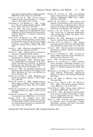 Software Reuse: Metrics and Models                    •       435

    An empirical study of software design practices.   FRAKES, W. AND POLE, T. 1994. An empirical
    IEEE Trans. Softw. Eng. 12, 2, 264 –270.               study of representation methods for reusable
CHEN, D. AND LEE, P. 1993. On the study of                 software components. IEEE Trans. Softw.
    software reuse: using reusable C ϩ ϩ compo-            Eng. 20, 8, 617– 630.
    nents. J. Syst. Softw. 20, 1, 19 –36.              FRAKES, W. AND TERRY, C. 1994. Reuse level
CHIDAMBER, S. AND KEMERER, C. 1994. A met-                 metrics. In Proceedings of the Third Interna-
    rics suite for object-oriented design. IEEE            tional Conference on Software Reuse (Rio de
    Trans. Softw. Eng. 20, 6, 476 – 493.                   Janeiro), W. Frakes, Ed., IEEE Computer Sci-
DAVIS, T. 1993. The reuse capability model: a              ence Press, Los Alamitos, CA, 139 –148.
    basis for improving an organization’s reuse        GAFFNEY, J. E. AND DUREK, T. A. 1989. Soft-
    capability. In Proceedings of the Second Inter-        ware reuse— key to enhanced productivity:
    national Workshop on Software Reusability              some quantitative models. Inf. Softw. Tech-
    (Herndon, VA).                                         nol. 31, 5, 258 –267.
DUNN, M. F. AND KNIGHT, J. C. 1991. Software           HUMPHREY, W. 1989. Managing the Software
    reuse in an industrial setting: A case study.          Process. Addison-Wesley, Reading, MA.
    In Proceedings of the Thirteenth International
    Conference on Software Engineering, IEEE           HUTCHINS, D. H. AND BASILI, V. 1985. System
    Computer Society Press, Austin, TX, 329 –              structure analysis: Clustering with data bind-
    338.                                                   ings. IEEE Trans. Softw. Eng. 11, 8, 749 –757.
FAVARO, J. 1991. What price reusability? A case        JONES, C. 1993. Software return on investment
    study. Ada Lett. (Spring), 115–124.                    preliminary analysis. Software Productivity
FENTON, N. 1991. Software Metrics, A Rigorous              Research, Inc.
    Approach. Chapman & Hall, London.                  KOLTUN, P. AND HUDSON, A. 1991. A reuse ma-
FRAKES, W. 1993. Software reuse as industrial              turity model. In Fourth Annual Workshop on
    experiment. Am. Program. (Sept.), 27–33.               Software Reuse (Herndon, VA).
FRAKES, W. (Moderator). 1991. Software reuse:          LILLIE. 1995. Personal communication.
    is it delivering? In Proceedings of the Thir-      MARGONO, T. AND RHOADS, T. 1993. Software
    teenth International Conference on Software            reuse economics: cost-benefit analysis on a
    Engineering (Los Alamitos, CA). IEEE Com-              large-scale Ada project. In International Con-
    puter Society Press, Los Alamitos, CA.                 ference on Software Engineering ACM, New
FRAKES, W. 1990. An empirical framework for                York.
    software reuse research. In Proceedings of the     MCGREGOR, J. AND SYKES, D. 1992. Object-Ori-
    Third Workshop on Tools and Methods for                ented Software Development: Engineering
    Reuse (Syracuse, NY).                                  Software for Reuse. Van Nostrand Reinhold,
FRAKES, W. AND FOX, C. 1995. Modeling reuse                New York.
    across the software lifecycle. J. Syst. Softw.     OGUSH, M. 1992. A software reuse lexicon.
    30, 3, 295–301.
                                                           Crosstalk (Dec.).
FRAKES, W. AND FOX. C. 1996. Quality improve-
                                                       POULIN, J. S., CARUSO, J. M., AND HANCOCK,
    ment using a software reuse failure modes
                                                           D. R. 1993. The business case for software
    model. IEEE Trans. Softw. Eng. 24, 4 (April),
    274 –279.                                              reuse. IBM Syst. J. 32, 4, 567–594.
FRAKES, W. AND GANDEL, P. 1990. Representing           PRIETO-DIAZ, R. 1993. Status report: Software
    reusable software. Inf. Softw. Technol. 32, 10,        reusability. IEEE Softw. (May), 61– 66.
    653– 664.                                          SELBY, R. W. 1989. Quantitative studies of soft-
FRAKES, W. AND ISODA, S. 1994. Success factors             ware reuse. In Software Reusability, Volume
    of systematic reuse. IEEE Softw. 11, 5, 14 –19.        II, T. J. Biggerstaff and A. J. Perlis, Eds.,
FRAKES, W. B. AND NEJMEH, B. A. 1987.                      Addison-Wesley, Reading, MA.
    Software reuse through information retrieval.      TERRY, C. 1993. Analysis and implementation
    In Proceedings of the Twentieth Annual Ha-             of software reuse measurement. Virginia
    waii International Conference on Systems Sci-          Polytechnic Institute and State University,
    ences. Kona, Jan., 530 –535.                           Master’s Project and Report.

Received April 1994; revised October 1995; accepted November 1995




                                                           ACM Computing Surveys, Vol. 28, No. 2, June 1996
 