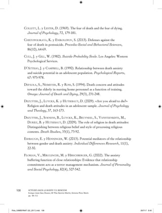 108 ACTITUDES HACIA LA MUERTE Y EL BIENESTAR
Enrique Jesús Sáez Álvarez, Mª Pilar Barreto Martín, Antonia Pérez Marín
pp. 99-112
Collett, L. y Lester, D. (1969). The fear of death and the fear of dying.
Journal of Psychology, 72, 179-181.
Chistopolskaya, K. y Enikolopov, S. (2013). Defenses against the
fear of death in postsuicide. Procedia-Social and Behavioral Sciences,
86(10), 64-69.
Cull, J. y Gill, W. (1982). Suicide Probability Scale. Los Angeles: Western
Psychological Services.
D’Attilio, J. y Campbell, B. (1990). Relationship between death anxiety
and suicide potential in an adolescent population. Psychological Reports,
67: 975-978.
Depaola, S., Neimeyer, R. y Ross, S. (1994). Death concern and attitudes
toward the elderly in nursing home personnel as a function of training.
Omega: Journal of Death and Dying, 29(3), 231-248.
Dezutter, J., Luyckx, K. y Hutsebaut, D. (2009). «Are you afraid to die?»
Religion and death attitudes in an adolescent sample. Journal of Psychology
and Theology, 37, 163-173.
Dezutter, J., Soenens, B., Luyckx, K., Bruyneel, S., Vansteenkiste, M.,
Duriez, B. y Hutsebaut, D. (2009). The role of religion in death attitudes:
Distinguishing between religious belief and style of processing religious
contents. Death Studies, 33(1), 73-92.
Eshbaugh, E. y Henninger, W. (2013). Potential mediators of the relationship
between gender and death anxiety. Individual Differences Research, 11(1),
22-30.
Florian, V., Mikulincer, M. y Hirschberger, G. (2002). The anxiety
buffering function of close relationships: Evidence that relationship
commitment acts as a terror management mechanism. Journal of Personality
and Social Psychology, 82(4), 527-542. 
Rvta_GIMBERNAT (02_2017).indd 108 26/7/17 8:40
 