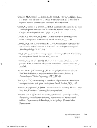 109HEALTH, AGING  END OF LIFE
Vol. 02.2017
pp. 99-112
Gajardo, M., Garrido, C., Lobos, C., Schmidt, K. y Soto, O. (2009). Temor
a la muerte y su relación con la actitud de adolescentes hacia la donación de
órganos. Revista Electrónica de Psicología Social «Poiesis», .
Gesser, G., Wong, P. y Recker, G. (1987). Death attitudes across the life-span:
The development and validation of the Death Attitude Profile (DAP).
Omega: Journal of Death and Dying, 18(2), 109-124.
Knight, K. y Elfenbein, M. (1996). Relationship of death anxiety/fear to
health-seeking beliefs and behaviors. Death Studies, 20(1), 23-31.
Krantz, D., Baum, A. y Wideman, M. (1980).Assessment of preferences for
self-treatment and information in health care. Journal of Personality and
Social Psychology, 39, 977–990.
Like, J. (2013). Associations among aspects of meaning in life and death anxiety
in young adults. Death Studies, 37(5), 471-482.
Lubetzky, O. y Gilat, I. (2002). The impact of premature Birth on fear of
personal death and attachment styles in adolescence. Death Studies, 26(7),
523-543.
Ma-kellams, C. y Blascovich, J. (2012). Enjoying life in the face of death:
East-West differences in responses to mortality salience. Journal of
Personality and Social Psychology, 103(5), 773-86.
Martz, E. (2004). Death anxiety as a predictor of posttraumatic stress levels
among individuals with spinal cord injuries. Death Studies, 28(1), 1-17.
Maslach, C. y Jackson, S. (1981). Maslach Burnout Inventory Manual. 10a
ed.
Palo Alto, California: Consulting Psychologists Press.
Moreno, M. (2013). Sentido de la vida y afectividad negativa (ansiedad,
depresión y obsesión ante la muerte) en universitarios (tesis doctoral
inédita). Departamento de Psicología y Antropología, Universidad de
Extremadura.
Rvta_GIMBERNAT (02_2017).indd 109 26/7/17 8:40
 