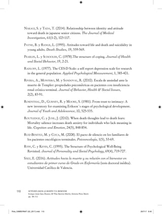 110 ACTITUDES HACIA LA MUERTE Y EL BIENESTAR
Enrique Jesús Sáez Álvarez, Mª Pilar Barreto Martín, Antonia Pérez Marín
pp. 99-112
Nakagi, S. y Tada, T. (2014). Relationship between identity and attitude
toward death in japanese senior citizens. The Journal of Medical
Investigation, 61(1-2), 103-117.
Payne, B. y Range, L. (1995). Attitudes toward life and death and suicidality in
young adults. Death Studies, 19, 559-569.
Pearlin, L. y Schooler, C. (1978).The structure of coping. Journal of Health
and Social Behavior, 19, 2-21.
Radloff, L. (1977). The CES-D Scale: a self report depression scale for research
in the general population. Applied Psychological Measurement, 1, 385-401.
Rivera, A., Montero, M. y Sandoval, R. (2010). Escala de ansiedad ante la
muerte de Templer: propiedades psicométricas en pacientes con insuficiencia
renal crónica terminal. Journal of Behavior, Health  Social Issues,
2(2), 83-91.
Rosenthal, D., Gurney, R. y Moore, S. (1981). From trust to intimacy: A
new inventory for examining Erikson´s stages of psychological development.
Journal of Youth and Adolescence, 10, 525-535.
Routledge, C. y Juhl, J. (2010). When death thoughts lead to death fears:
Mortality salience increases death anxiety for individuals who lack meaning in
life. Cognition and Emotion, 24(5), 848-854.
Ruiz-Benitez, M. y Coca, M. (2008). El pacto de silencio en los familiares de
los pacientes oncológicos terminales. Psicooncología, 1(5), 53-69.
Ryff, C. y Keyes, C. (1995). The Structure of Psychological Well-Being
Revisited. Journal of Personality and Social Psychology, 69(4), 719-727.
Sáez, E. (2016). Actitudes hacia la muerte y su relación con el bienestar en
estudiantes de primer curso de Grado en Enfermería (tesis doctoral inédita).
Universidad Católica de Valencia.
Rvta_GIMBERNAT (02_2017).indd 110 26/7/17 8:40
 