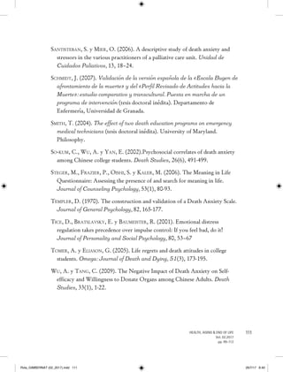 111HEALTH, AGING  END OF LIFE
Vol. 02.2017
pp. 99-112
Santisteban, S. y Mier, O. (2006). A descriptive study of death anxiety and
stressors in the various practitioners of a palliative care unit. Unidad de
Cuidados Paliativos, 13, 18–24.
Schmidt, J. (2007). Validación de la versión española de la «Escala Bugen de
afrontamiento de la muerte» y del «Perfil Revisado de Actitudes hacia la
Muerte»: estudio comparativo y transcultural. Puesta en marcha de un
programa de intervención (tesis doctoral inédita). Departamento de
Enfermería, Universidad de Granada.
Smith, T. (2004). The effect of two death education programs on emergency
medical technicians (tesis doctoral inédita). University of Maryland.
Philosophy.
So-kum, C., Wu, A. y Yan, E. (2002).Psychosocial correlates of death anxiety
among Chinese college students. Death Studies, 26(6), 491-499.
Steger, M., Frazier, P., Oishi, S. y Kaler, M. (2006). The Meaning in Life
Questionnaire: Assessing the presence of and search for meaning in life.
Journal of Counseling Psychology, 53(1), 80-93.
Templer, D. (1970). The construction and validation of a Death Anxiety Scale.
Journal of General Psychology, 82, 165-177.
Tice, D., Bratslavsky, E. y Baumeister, R. (2001). Emotional distress
regulation takes precedence over impulse control: If you feel bad, do it!
Journal of Personality and Social Psychology, 80, 53–67
Tomer, A. y Eliason, G. (2005). Life regrets and death attitudes in college
students. Omega: Journal of Death and Dying, 51(3), 173-195.
Wu, A. y Tang, C. (2009). The Negative Impact of Death Anxiety on Self-
efficacy and Willingness to Donate Organs among Chinese Adults. Death
Studies, 33(1), 1-22.
Rvta_GIMBERNAT (02_2017).indd 111 26/7/17 8:40
 