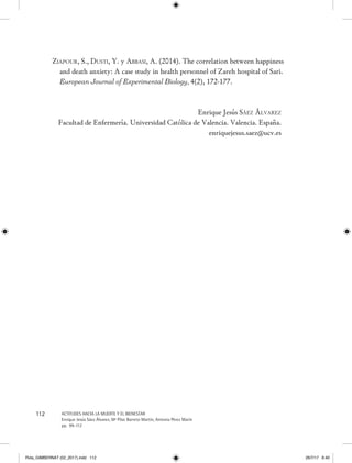 112 ACTITUDES HACIA LA MUERTE Y EL BIENESTAR
Enrique Jesús Sáez Álvarez, Mª Pilar Barreto Martín, Antonia Pérez Marín
pp. 99-112
Ziapour, S., Dusti, Y. y Abbasi, A. (2014). The correlation between happiness
and death anxiety: A case study in health personnel of Zareh hospital of Sari.
European Journal of Experimental Biology, 4(2), 172-177.
Enrique Jesús Sáez Álvarez
Facultad de Enfermería. Universidad Católica de Valencia. Valencia. España.
enriquejesus.saez@ucv.es
Rvta_GIMBERNAT (02_2017).indd 112 26/7/17 8:40
 