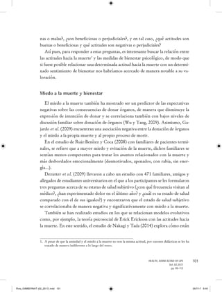101HEALTH, AGING & END OF LIFE
Vol. 02.2017
pp. 99-112
nas o malas?, ¿son beneficiosas o perjudiciales?, y en tal caso, ¿qué actitudes son
buenas o beneficiosas y qué actitudes son negativas o perjudiciales?
Así pues, para responder a estas preguntas, es interesante buscar la relación entre
las actitudes hacia la muerte1
y las medidas de bienestar psicológico, de modo que
si fuese posible relacionar una determinada actitud hacia la muerte con un determi-
nado sentimiento de bienestar nos habríamos acercado de manera notable a su va-
loración.
Miedo a la muerte y bienestar
El miedo a la muerte también ha mostrado ser un predictor de las expectativas
negativas sobre las consecuencias de donar órganos, de manera que disminuye la
expresión de intención de donar y se correlaciona también con bajos niveles de
discusión familiar sobre donación de órganos (Wu y Tang, 2009). Asimismo, Ga-
jardo et al. (2009) encuentran una asociación negativa entre la donación de órganos
y el miedo a la propia muerte y al propio proceso de morir.
En el estudio de Ruiz-Benítez y Coca (2008) con familiares de pacientes termi-
nales, se refiere que a mayor miedo y evitación de la muerte, dichos familiares se
sentían menos competentes para tratar los asuntos relacionados con la muerte y
más desbordados emocionalmente (desmotivados, apenados, con rabia, sin ener-
gía…).
Dezutter et al. (2009) llevaron a cabo un estudio con 471 familiares, amigos y
allegados de estudiantes universitarios en el que a los participantes se les formularon
tres preguntas acerca de su estatus de salud subjetivo (¿con qué frecuencia visitan al
médico?, ¿han experimentado dolor en el último año? y ¿cuál es su estado de salud
comparado con el de sus iguales?) y encontraron que el estado de salud subjetivo
se correlacionaba de manera negativa y significativamente con miedo a la muerte.
También se han realizado estudios en los que se relacionan modelos evolutivos
como, por ejemplo, la teoría psicosocial de Erick Erickson con las actitudes hacia
la muerte. En este sentido, el estudio de Nakagi y Tada (2014) explora cómo están
1.	 A pesar de que la ansiedad y el miedo a la muerte no son la misma actitud, por razones didácticas se les ha
tratado de manera indiferente a lo largo del texto.
Rvta_GIMBERNAT (02_2017).indd 101 26/7/17 8:40
 