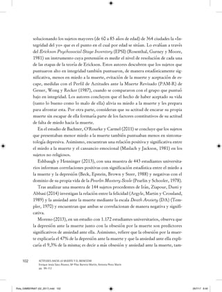 102 ACTITUDES HACIA LA MUERTE Y EL BIENESTAR
Enrique Jesús Sáez Álvarez, Mª Pilar Barreto Martín, Antonia Pérez Marín
pp. 99-112
solucionando los sujetos mayores (de 60 a 85 años de edad) de 364 ciudades la «In-
tegridad del yo» que es el punto en el cual por edad se sitúan. Lo evalúan a través
del Erickson Psychosocial Stage Inventory (EPSI) (Rosenthal, Gurney y Moore,
1981) un instrumento cuya pretensión es medir el nivel de resolución de cada una
de las etapas de la teoría de Erickson. Estos autores descubren que los sujetos que
puntuaron alto en integridad también puntuaron, de manera estadísticamente sig-
nificativa, menos en miedo a la muerte, evitación de la muerte y aceptación de es-
cape, medidas con el Perfil de Actitudes ante la Muerte Revisado (PAM-R) de
Gesser, Wong y Recker (1987), cuando se compararon con el grupo que puntuó
bajo en integridad. Los autores concluyen que el hecho de haber aceptado su vida
(tanto lo bueno como lo malo de ella) alivia su miedo a la muerte y les prepara
para afrontar esta. Por otra parte, consideran que su actitud de encarar su propia
muerte sin escapar de ella formaría parte de los factores constitutivos de su actitud
de falta de miedo hacia la muerte.
En el estudio de Bachner, O`Rourke y Carmel (2011) se concluye que los sujetos
que presentaban menor miedo a la muerte también puntuaban menos en sintoma-
tología depresiva. Asimismo, encuentran una relación positiva y significativa entre
el miedo a la muerte y el cansancio emocional (Maslach y Jackson, 1981) en los
sujetos no religiosos.
Eshbaugh y Henninger (2013), con una muestra de 443 estudiantes universita-
rios informan correlaciones positivas con significación estadística entre el miedo a
la muerte y la depresión (Beck, Epstein, Brown y Steer, 1988) y negativas con el
dominio de su propia vida de la Pearlin Mastery Scale (Pearlin y Schooler, 1978).
Tras analizar una muestra de 144 sujetos procedentes de Irán, Ziapour, Dusti y
Abbasi (2014) investigan la relación entre la felicidad (Argyle, Martin y Crossland,
1989) y la ansiedad ante la muerte mediante la escala Death Anxiety (DA) (Tem-
pler, 1970) y encuentran que ambas se correlacionan de manera negativa y signifi-
cativa.
Moreno (2013), en un estudio con 1.172 estudiantes universitarios, observa que
la depresión ante la muerte junto con la obsesión por la muerte son predictores
significativos de ansiedad ante ella. Asimismo, refiere que la obsesión por la muer-
te explicaría el 47% de la depresión ante la muerte y que la ansiedad ante ella expli-
caría el 9,3% de la misma; es decir a más obsesión y ansiedad ante la muerte, tam-
Rvta_GIMBERNAT (02_2017).indd 102 26/7/17 8:40
 