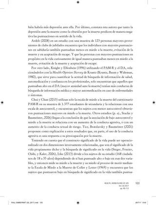 103HEALTH, AGING & END OF LIFE
Vol. 02.2017
pp. 99-112
bién habría más depresión ante ella. Por último, constata esta autora que tanto la
depresión ante la muerte como la obsesión por la muerte predicen de manera nega-
tiva las puntuaciones en sentido de la vida.
Ardelt (2008) en un estudio con una muestra de 123 personas mayores prove-
nientes de clubs de jubilados encuentra que los individuos con mayores puntuacio-
nes en sabiduría también puntuaban menos en miedo a la muerte, evitación de la
muerte y en aceptación de escape. Y que las personas con mayores puntuaciones en
propósito en la vida curiosamente de igual manera puntuaban menos en miedo a la
muerte, evitación de la muerte y aceptación de escape.
Por otro lado, Knight y Elfenbein (1996) utilizando el PAM-R y el DA, rela-
cionándolos con la Health Opinion Survey de Krantz (Krantz, Baum y Wideman,
1980), que sirve para cuantificar la actitud de búsqueda de información de salud,
automedicación y confianza en los profesionales, solo encuentran que aquellos que
puntuaban alto en el DA (mayor ansiedad ante la muerte) tenían más conductas de
búsqueda de información médica y mayor automedicación en caso de enfermedades
o síntomas.
Chui y Chan (2013) utilizan solo la escala de miedo a la muerte del cuestionario
PAM-R en su muestra de 1.377 estudiantes de secundaria y la relacionan con una
escala de autocontrol, y encuentran que los sujetos con menor autocontrol obtuvie-
ron puntuaciones mayores en miedo a la muerte. Otros estudios (p. ej., Stucke y
Baumeister, 2006) llegan a la conclusión de que la asociación de bajo autocontrol y
miedo a la muerte se relaciona con un aumento de la conducta agresiva, o con un
aumento de la conducta sexual de riesgo. Tice, Bratslavsky y Baumeister (2001)
proponen como explicación a estos resultados que, en parte, el uso de la conducta
agresiva es una respuesta a su preocupación por la muerte.
Teniendo en cuenta que el constructo significado de la vida puede ser operacio-
nalizado en dos dimensiones inversamente relacionadas, que son el significado de la
vida propiamente dicho y la búsqueda de significado en la vida (Steger, Frazier,
Oishi, y Kaler, 2006), Like (2013) divide a los sujetos de su estudio (168 ciudada-
nos de 18 a 35 años) dependiendo de si han puntuado alto o bajo en esas dos varia-
bles, y entonces mide su miedo a la muerte y su miedo al proceso de morir median-
te la Escala de Miedo a la Muerte de Collet y Lester (1969) y encuentra que los
sujetos que puntuaron bajo en búsqueda de significado en la vida también puntua-
Rvta_GIMBERNAT (02_2017).indd 103 26/7/17 8:40
 