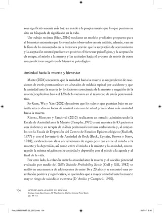 104 ACTITUDES HACIA LA MUERTE Y EL BIENESTAR
Enrique Jesús Sáez Álvarez, Mª Pilar Barreto Martín, Antonia Pérez Marín
pp. 99-112
ron significativamente más bajo en miedo a la propia muerte que los que puntuaron
alto en búsqueda de significado en la vida.
Un trabajo reciente (Sáez, 2016) mediante un modelo predictivo propuesto para
el bienestar encuentra que los resultados observados en este análisis, además, van en
la línea de lo encontrado en la literatura previa: que la aceptación de acercamiento
y la aceptación neutral predicen en positivo el bienestar psicológico, y la aceptación
de escape, el miedo a la muerte y las actitudes hacia el proceso de morir de otros
son predictores negativos de bienestar psicológico.
Ansiedad hacia la muerte y bienestar
Martz (2004) encuentra que la ansiedad hacia la muerte es un predictor de reac-
ciones de estrés postraumático en afectados de médula espinal por accidente y que
la ansiedad ante la muerte (y los factores consciencia de la muerte y negación de la
muerte) explicaban hasta el 12% de la varianza en el trastorno de estrés postraumá-
tico.
So-Kum, Wu y Yan (2002) descubren que los sujetos que puntúan bajo en au-
toeficacia o alto en locus de control externo de salud presentaban más ansiedad
hacia la muerte.
Rivera, Montero y Sandoval (2010) realizaron un estudio administrando la
Escala de Ansiedad ante la Muerte (Templer,1970) a una muestra de 83 pacientes
con diabetes y en terapia de diálisis peritoneal continua ambulatoria y, al cotejar-
lo con la Escala de Depresión del Centro de Estudios Epidemiológicos (Radloff,
1977) y con el Inventario de Ansiedad de Beck (Beck, Epstein, Brown y Steer,
1988), evidenciaron altas correlaciones de signo positivo entre el miedo a la
muerte y la depresión, así como entre el miedo a la muerte y la ansiedad, encon-
trando la misma relación entre ansiedad y depresión con el miedo a la agonía y al
final de la vida.
Por otro lado, la relación entre la ansiedad ante la muerte y el suicidio potencial
evaluado por medio del Gill’s Suicide Probability Scale (Cull y Gill, 1982) se
midió en una muestra de adolescentes de entre 16 y 20 años y se encontró una co-
rrelación positiva y significativa, lo que indica que a mayor ansiedad ante la muerte
mayor riesgo de suicidio o viceversa (D´Attilio y Campbell, 1990).
Rvta_GIMBERNAT (02_2017).indd 104 26/7/17 8:40
 