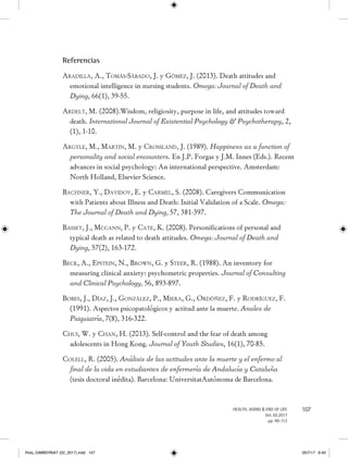 107HEALTH, AGING  END OF LIFE
Vol. 02.2017
pp. 99-112
Referencias
Aradilla, A., Tomás-Sábado, J. y Gómez, J. (2013). Death attitudes and
emotional intelligence in nursing students. Omega: Journal of Death and
Dying, 66(1), 39-55.
Ardelt, M. (2008).Wisdom, religiosity, purpose in life, and attitudes toward
death. International Journal of Existential Psychology  Psychotherapy, 2,
(1), 1-10.
Argyle, M., Martin, M. y Crossland, J. (1989). Happiness as a function of
personality and social encounters. En J.P. Forgas y J.M. Innes (Eds.). Recent
advances in social psychology: An international perspective. Amsterdam:
North Holland, Elsevier Science.
Bachner, Y., Davidov, E. y Carmel, S. (2008). Caregivers Communication
with Patients about Illness and Death: Initial Validation of a Scale. Omega:
The Journal of Death and Dying, 57, 381-397.
Basset, J., Mccann, P. y Cate, K. (2008). Personifications of personal and
typical death as related to death attitudes. Omega: Journal of Death and
Dying, 57(2), 163-172.
Beck, A., Epstein, N., Brown, G. y Steer, R. (1988). An inventory for
measuring clinical anxiety: psychometric properties. Journal of Consulting
and Clinical Psychology, 56, 893-897.
Bobes, J., Díaz, J., González, P., Miera, G., Ordóñez, F. y Rodríguez, F.
(1991). Aspectos psicopatológicos y actitud ante la muerte. Anales de
Psiquiatría, 7(8), 316-322.
Chui, W. y Chan, H. (2013). Self-control and the fear of death among
adolescents in Hong Kong. Journal of Youth Studies, 16(1), 70-85.
Colell, R. (2005). Análisis de las actitudes ante la muerte y el enfermo al
final de la vida en estudiantes de enfermería de Andalucía y Cataluña
(tesis doctoral inédita). Barcelona: UniversitatAutònoma de Barcelona.
Rvta_GIMBERNAT (02_2017).indd 107 26/7/17 8:40
 