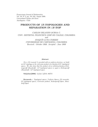 Proyecciones Journal of Mathematics
Vol. 28, No 2, pp. 181—201, August 2009.
Universidad Cat´lica del Norte
                o
Antofagasta - Chile

     PRODUCTS OF LF-TOPOLOGIES AND
         SEPARATION IN LF-TOP

                CARLOS ORLANDO OCHOA C.
                                     ´
 UNIV. DISTRITAL FRANCISCO JOSE DE CALDAS, COLOMBIA
                               and
                   JOAQUIN ´ LUNA-TORRES
         UNIVERSIDAD DE CARTAGENA, COLOMBIA
          Received : October 2008. Accepted : June 2009




                                    Abstract
         For a GL-monoid L provided with an uniform structure, we build
      an LF -topology on the cartesian product of a family of LF -topological
      spaces. We also show that the product of an arbitrary family of Kol-
      mogoroﬀ (Hausdorﬀ ) LF -topological spaces is again a Kolmogoroﬀ
      (Hausdorﬀ ) LF -topological space.

         Subjclass[2000]: 54A40, 54B10, 06D72


         Keywords : Topological spaces, Uniform Spaces, GL-monoids,
      LF -topological spaces, Cartesian product, Kolmogoroﬀ Space, Haus-
      dorﬀ Space
 