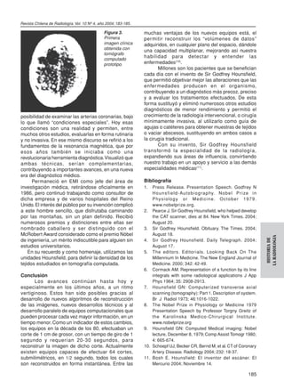 Revista Chilena de Radiología. Vol. 10 Nº 4, año 2004; 183-185.

                                               Figura 3.          muchas ventajas de los nuevos equipos está, el
                                               Primera            permitir reconstruir los “volúmenes de datos”
                                               imagen clínica     adquiridos, en cualquier plano del espacio, dándole
                                               obtenida con       una capacidad multiplanar, mejorando así nuestra
                                               tomógrafo
                                                                  habilidad para detectar y entender las
                                               computado
                                               prototipo.         enfermedades(10).
                                                                         Millones son los pacientes que se benefician
                                                                  cada día con el invento de Sir Godfrey Hounsfield,
                                                                  que permitió objetivar mejor las alteraciones que las
                                                                  enfer medades producen en el organismo,
                                                                  contribuyendo a un diagnóstico más precoz, preciso
                                                                  y a evaluar los tratamientos efectuados. De esta
                                                                  forma sustituyó y eliminó numerosos otros estudios
                                                                  diagnósticos de menor rendimiento y permitió el
posibilidad de examinar las arterias coronarias, bajo             crecimiento de la radiología intervencional, o cirugía
lo que llamó “condiciones especiales”. Hoy esas                   mínimamente invasiva, al utilizarlo como guía de
condiciones son una realidad y permiten, entre                    agujas o catéteres para obtener muestras de tejidos
muchos otros estudios, evaluarlas en forma rutinaria              o vaciar abscesos, sustituyendo en ambos casos a
y no invasiva. En ese mismo discurso se refirió a los             la cirugía tradicional.
fundamentos de la resonancia magnética, que por                          Con su invento, Sir Godfrey Hounsfield
esos años también se iniciaba como una                            transfor mó la especialidad de la radiología,
revolucionaria herramienta diagnóstica. Visualizó que             expandiendo sus áreas de influencia, convirtiendo
ambas técnicas, serían complementarias,                           nuestro trabajo en un apoyo y servicio a las demás
contribuyendo a importantes avances, en una nueva                 especialidades médicas(11).
era del diagnóstico médico.
      Permaneció en EMI como jefe del área de                     Bibliografía
investigación médica, retirándose oficialmente en                 1.  Press Release. Presentation Speech. Godfrey N
1986, pero continuó trabajando como consultor de                      H o u n s f i e l d - Au t o b i o g ra p hy. N o b e l P r i ze i n
dicha empresa y de varios hospitales del Reino                        P hy s i o l o g y o r M e d i c i n e. O c t o b e r 1 9 7 9 .
Unido. El interés del público por su invención complicó               www.nobelprize.org.
a este hombre sencillo, que disfrutaba caminando                  2. Pearce J. Sir Godfrey Hounsfield, who helped develop
por las montañas, sin un plan definido. Recibió                       the CAT scanner, dies at 84. New York Times. 2004;
numerosos premios y distinciones entre ellas ser                      August 20.
nombrado caballero y ser distinguido con el                       3. Sir Godfrey Hounsfield. Obituary. The Times. 2004;
McRobert Award considerado como el premio Nóbel                       August 18.




                                                                                                                                             LA RADIOLOGIA
                                                                                                                                              HISTORIA DE
de ingeniería, un mérito indiscutible para alguien sin            4. Sir Godfrey Hounsfield. Daily Telegraph. 2004;
estudios universitarios.                                              August 17.
    En su recuerdo y como homenaje, utilizamos las                5. The editors. Editor ials. Looking Back On The
unidades Hounsfield, para definir la densidad de los                  Millennium In Medicine. The New England Journal of
tejidos estudiados en tomografía computada.                           Medicine. 2000; 342: 42-49.
                                                                  6. Cormack AM. Representation of a function by its line
Conclusión                                                            integrals with some radiological applications J App
       Los avances continúan hasta hoy y                              Phys 1964; 35: 2908-2913.
especialmente en los últimos años, a un ritmo                     7. Hounsfield GN: Computerized transverse axial
vertiginoso. Estos han sido posibles gracias al                       scanning (tomography): Part 1. Description of system.
desarrollo de nuevos algoritmos de reconstrucción                     Br J Radiol 1973; 46:1016-1022.
de las imágenes, nuevos desarrollos técnicos y al                 8. The Nobel Prize in Physiology or Medicine 1979
desarrollo paralelo de equipos computacionales que                    Presentation Speech by Professor Torgny Greitz of
pueden procesar cada vez mayor información, en un                     the Karolinska Medico-Chirurgical Institute.
tiempo menor. Como un indicador de estos cambios,                     www.nobelprize.org
los equipos en la década de los 80, efectuaban un                 9. Hounsfield GN: Computed Medical imaging: Nobel
corte de 1 cm de grosor, con un tiempo de giro de 1                   lecture, December 8, 1979; Comp Assist Tomogr 1980;
segundo y requerían 20-30 segundos, para                              4: 665-674.
reconstruir la imagen de dicho corte. Actualmente                 10. Schoepf UJ, Becker CR, Bernd M, et al. CT of Coronary
existen equipos capaces de efectuar 64 cortes,                        Artery Disease. Radiology 2004; 232: 18-37.
submilimétricos, en 1/2 segundo, todos los cuales                 11. Bosh E. Hounsfield: El inventor del escáner. El
son reconstruidos en forma instantánea. Entre las                     Mercurio 2004; Noviembre 14.

                                                                                                                                    185
 