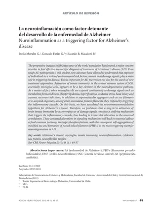 49www.sonepsyn.cl
La neuroinflamación como factor detonante
del desarrollo de la enfermedad de Alzheimer
Nuroinflammation as a triggering factor for Alzheimer’s
disease
Inelia Morales G.1
, Gonzalo Farías G.2
y Ricardo B. Maccioni B.3
The progressive increase in life expectancy of the world population has fostered a major concern
in order to find effective avenues for diagnosis of treatment of Alzheimer´s disease (AD). Even
tough AD pathogenesis is still unclear, new advances have allowed to understand that exposure
of individuals to a series of environmental risk factors, named to as damage signals, play a main
role in triggering the disease. This is important for AD prevention but also for the search of new
treatment approaches. Activation of innate immunity in the central nervous system (CNS),
essentially microglial cells, appears to be a key element in the neurodegenerative pathway.
As a matter of fact, when microglia cells are exposed continuously to damage signals such as
metabolites from conditions of hyperlipidemia, hyperglycemia, oxidative stress, head injury and
trauma, recurrent infections, in addition to supramolecular aggregates such as tau filaments
or b-amyloid oligomers, among other anomalous protein filaments, they respond by triggering
the inflammatory cascade. On this basis, we have postulated the neuroimmunomodulation
hypothesis for Alzheimer’s Disease. Therefore, we postulates that a long-term activation of
brain innate immunity by a converging set of damage signals constitue a unifying mechanism
that triggers the inflammatory cascade, thus leading to irreversible alteration in the neuronal
cytoskeleton. These concerted alterations in signaling mechanisms will lead in neuronal cells to
a final common pathway, tau hyperphosphorylations, with the consequent self-aggregation of
modified tau and formation of paired helical filaments (PHFs), as the main triggering event for
neurodegenration in AD.
Key words: Alzheimer’s disease, mycroglia, innate immunity, neuroinflammation, cytokines,
tau protein, neurofibrillar tangles.
Rev Chil Neuro-Psiquiat 2010; 48 (1): 49-57
Recibido: 01/12/2009
Aceptado: 03/03/2010
Laboratorio de Neurociencias Celulares y Moleculares, Facultad de Ciencias, Universidad de Chile y Centro Internacional de
Biomedicina (ICC):
1
	 Tesista Ingeniería en Biotecnología Molecular, Universidad de Chile.
2	
M.D.
3
	 Ph.D.
ARTÍCULO DE REVISIÓN
Abreviaciones importantes: EA (enfermedad de Alzheimer); PHFs (filamentos pareados
helicoidales); ONF (ovillos neurofibrilares); SNC (sistema nervioso central), Ab (péptidos beta
amiloide).
REV CHIL NEURO-PSIQUIAT 2010; 48 (1): 49-57
 