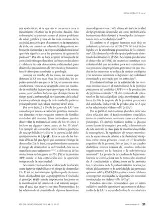 51www.sonepsyn.cl
nes epidémicas, si es que no se encuentra cura o
tratamiento efectivo en la próxima década. Esta
enfermedad se proyecta como el mayor problema
de salud pública y una de las más costosas de la
sociedad moderna por el aumento en la expectativa
de vida, sin considerar además, la desgastante so-
brecarga económica y la responsabilidad emocional
que ésta significa para los parientes de quienes la
padecen11
. Por ello se hace urgente la búsqueda de
conocimientos que descifren las bases moleculares
y celulares de esta devastadora enfermedad, para
desarrollar mecanismos de prevención y tratamien-
tos efectivos para combatir su patología.
Aunque en mucho de los casos, las causas que
detonan la EA son mas bien desconocidas, los ex-
pertos coinciden en que en la EA, así como en otras
condiciones crónicas, se desarrolla como un resulta-
do de múltiples factores que convergen en la misma
causa, pero también declaran que el mayor factor de
riesgo para la enfermedad es el aumento de la edad3
y esto se evidencia en que la enfermedad la padecen
principalmente individuos mayores de 65 años.
Por otro lado, 2 a 5% de los casos de EA3,4
son
causados por una rara variación genética, mutacio-
nes descritas en un pequeño número de familias
alrededor del mundo. Estos individuos pueden
desarrollar la enfermedad antes de los 65 años o
incluso en algunos casos, antes de los 30 años3
.
Un ejemplo de la relación entre factores genéticos
de susceptibilidad y la EA es la presencia del alelo
apolipoproteína ε4 (Apoε4). Esta es una de las for-
mas alélicas del gen ApoE que aumenta el riesgo de
desarrollar EA. Si bien, este polimorfismo aumenta
el riesgo de desarrollar la enfermedad, ésta no se
manifiesta necesariamente3,12,13
, a diferencia de las
mutaciones en los genes de PSI, PS2 o la proteína
APP donde si hay correlación con la aparición
temprana de la enfermedad.
Se cuenta con abundante evidencia de la relación
entre factores metabólicos y el riesgo de desarrollar
EA. El rol del metabolismo lipídico queda de mani-
fiesto al considerar que la apolipoproteína E (incluido
el genotipo ε4/ε4) cumple importantes funciones en
la movilización del colesterol en el torrente sanguí-
neo, al igual que ocurre con otras lipoproteínas. Se
ha relacionado el desarrollo de algunos desordenes
neurodegenerativos con la alteración en la actividad
de lipoproteínas neuronales así como también en la
homeostasis del colesterol y otros lípidos de impor-
tancia en la actividad neuronal7, 14
.
El cerebro es el órgano humano más rico en
colesterol, y éste es cerca del 20-25% del total de los
lípidos en la membrana plasmática de las neuro-
nas6
. El colesterol cerebral es principalmente sinte-
tizado localmente en el SNC. Se estima que durante
el desarrollo del SNC las neuronas sintetizan más
colesterol del que necesitan para su crecimiento y
sus procesos sinaptogénicos, pero una vez que ma-
duran las neuronas se reduce la síntesis endógena
y la neurona comienza a depender del colesterol
sintetizado y secretado por los astrocitos15
.
El colesterol influye en la actividad de las enzi-
mas involucradas en el metabolismo de la proteína
precursora del amiloide (APP) y en la producción
de péptidos-amiloide16
. El alto contenido de coles-
terol en las balsas lipídicas de las membranas celu-
lares, facilita la ruptura de la proteína precursora
del amiloide, induciendo la producción de A que
se ha relacionado al desarrollo de EA16
.
Por su parte, el metabolismo glucídico tiene una
clara relación con el funcionamiento encefálico,
tanto en condiciones normales como en diversas
patologías. El cerebro humano utiliza la glucosa
como fuente de energía y, por ende, la homeostasis
de este sustrato es clave para la mantención celular,
la neurogénesis, la regulación de neurotransmiso-
res, la supervivencia celular y la plasticidad sináp-
tica, entre otros procesos claves en el desarrollo
cognitivo de la persona. Por lo que, en un cuadro
diabético, niveles tóxicos de insulina influirán
negativamente en la función y la sobrevivencia
neuronal17
. La presencia de cuadros de hiperinsu-
linemia se correlaciona con la remoción anormal
de A conduciendo a alteraciones en la proteína
tau, traducidos en la hiperfosforilación de ésta por
efecto del aumento en la actividad de las proteínas
quinasas cdk5 y GSK3-β. Estas alteraciones celulares
convergerían en cascadas de degeneración neuronal
involucradas en el desarrollo de EA17
.
Estudios recientes demuestran que el estrés
oxidativo también constituye un motivo en el desa-
rrollo de la EA. La capacidad redox de metales tales
REV CHIL NEURO-PSIQUIAT 2010; 48 (1): 49-57
INELIA MORALES G. et al.
 