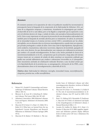 55www.sonepsyn.cl
Resumen
El constante aumento en la expectativa de vida en la población mundial ha incrementado la
preocupación hacia la búsqueda de la comprensión de la Enfermedad de Alzheimer (EA), así
como de su diagnóstico temprano y tratamiento. Actualmente la etiopatogenia que conduce
al desarrollo de la EA es aún difusa, pero se ha llegado a comprender que la exposición a una
serie de distintos factores de riesgo, o señales de daño, está asociada al desencadenamiento de
la EA. Esto es muy importante no solo para la prevención de esta devastadora enfermedad sino
también para la búsqueda de avenidas efectivas para su tratamiento. En efecto, la activación
de la inmunidad innata en el sistema nervioso central (SNC), esencialmente por las células
microgliales, son un elemento clave en el proceso neurodegenerativo, cuando éstas son expuestas
por períodos prolongados a señales de daño. Entre éstas están la hiperlipidemia, hiperglicemia,
estrés oxidativo, traumatismos, infecciones recurrentes, oligomeros de β-amiloide, agregados de
tau, entre otros factores, los que desencadenarían una respuesta pro-inflamatoria persistente
que conduce a la cascada neurodegenerativa. En base a esto, hemos postulado la teoría de la
neuroinmunomodulación en la EA, y proponemos que la activación a largo plazo del sistema
inmune innato por un conjunto de señales de daño constituye un mecanismo unificado que
gatilla una cascada inflamatoria que conduce a alteraciones irreversibles en el citoesqueleto.
Estos mecanismos anómalos de señalización molecular llevarían a una vía final común que
es la hiperfosforilación de la proteína tau, su autoagregación y formación de los PHFs, como
desencadenantes claves en la neurodegeneración y desarrollo de la EA.
Palabras clave: Enfermedad de Alzheimer, microglia, inmunidad innata, neuroinflamación,
citoquinas, proteína tau, ovillos neurofibrilares.
Referencias
1.	 Weiner H L, Frenkel D. Immunology and immu-
notherapy of Alzheimer’s disease. Nature Reviews
2006; 6: 404-16.
2.	 Blennow K, de Leon M J, Zetterberg H. Alzhei­
mer’s disease. The Lancet 2006; 368: 387-403.
3.	 Alzheimer’s Association. 2009 Alzheimer’s diseases
Facts and Figures. Alzheimer’s & Dementia 2009;
5: 234-70.
4.	 Maccioni R B, Farías G A, Rojo L E, Sekler M A,
Kuljis R O. What have we learned from the tau
hypothesis? Current Hypotheses and Research
Milestones in Alzheimer’s Disease Springer 2009;
49-62.
5.	 Maccioni R B, Muñoz J P, Barbeito L. The mo-
lecular bases of Alzheimer’s disease and other
neurodegenerative disorders. Archives of Medical
Research 2001; 32: 367-81.
6.	 Maccioni R B, Rojo L E, Fernández J A, Kuljis R
O. The role of neuroimmunomodulation in Al-
zheimer’s disease. Ann NY Acad Sci 2009; 1153:
240-6.
7.	 Rojo L E, Sjöberg M K, Hernández P, Zambrano
C, Maccioni R B. Roles of cholesterol and lipids
in the etiopathogenesis of Alzheimer’s disease. J
Biomed Biotechnol 2006; 1-17.
8.	 Lavados M, Guillón M, Mujica M C, Rojo L E,
Fuentes P, Maccioni R B. ����������������������Mild cognitive impair-
ment and Alzheimer patients display different
levels of redox-active CSF iron. J Alzheimers Dis
2008; 2: 225-32.
REV CHIL NEURO-PSIQUIAT 2010; 48 (1): 49-57
INELIA MORALES G. et al.
 
