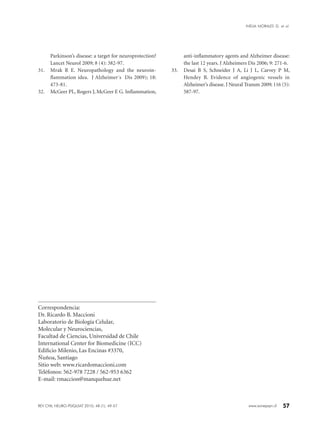 57www.sonepsyn.cl
Correspondencia:
Dr. Ricardo B. Maccioni
Laboratorio de Biología Celular,
Molecular y Neurociencias,
Facultad de Ciencias, Universidad de Chile
International Center for Biomedicine (ICC)
Edificio Milenio, Las Encinas #3370,
Ñuñoa, Santiago
Sitio web: www.ricardomaccioni.com
Teléfonos: 562-978 7228 / 562-953 6362
E-mail: rmaccion@manquehue.net
Parkinson’s disease: a target for neuroprotection?
Lancet Neurol 2009; 8 (4): 382-97.
31.	 Mrak R E. Neuropathology and the neuroin-
flammation idea. J Alzheimer´s Dis 2009); 18:
473-81.
32.	 McGeer PL, Rogers J, McGeer E G. Inflammation,
anti-inflammatory agents and Alzheimer disease:
the last 12 years. J Alzheimers Dis 2006; 9: 271-6.
33.	 Desai B S, Schneider J A, Li J L, Carvey P M,
Hendey B. Evidence of angiogenic vessels in
Alzheimer’s disease. J Neural Transm 2009; 116 (5):
587-97.
REV CHIL NEURO-PSIQUIAT 2010; 48 (1): 49-57
INELIA MORALES G. et al.
 