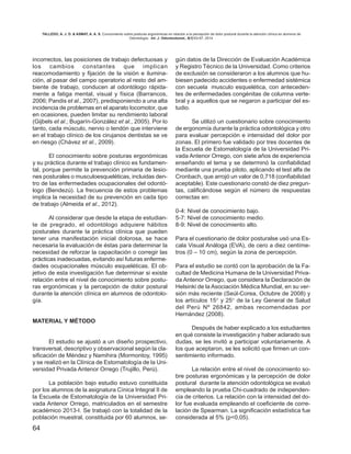 64
incorrectos, las posiciones de trabajo defectuosas y
los cambios constantes que implican
reacomodamiento y fijación de la visión e ilumina-
ción, al pasar del campo operatorio al resto del am-
biente de trabajo, conducen al odontólogo rápida-
mente a fatiga mental, visual y física (Barrancos,
2006; Pandis et al., 2007), predisponiendo a una alta
incidencia de problemas en el aparato locomotor, que
en ocasiones, pueden limitar su rendimiento laboral
(Gijbels et al.; Bugarín-González et al., 2005). Por lo
tanto, cada músculo, nervio o tendón que interviene
en el trabajo clínico de los cirujanos dentistas se ve
en riesgo (Chávez et al., 2009).
El conocimiento sobre posturas ergonómicas
y su práctica durante el trabajo clínico es fundamen-
tal, porque permite la prevención primaria de lesio-
nes posturales o musculoesqueléticas, incluidas den-
tro de las enfermedades ocupacionales del odontó-
logo (Bendezú). La frecuencia de estos problemas
implica la necesidad de su prevención en cada tipo
de trabajo (Almeida et al., 2012).
Al considerar que desde la etapa de estudian-
te de pregrado, el odontólogo adquiere hábitos
posturales durante la práctica clínica que pueden
tener una manifestación inicial dolorosa, se hace
necesaria la evaluación de éstas para determinar la
necesidad de reforzar la capacitación o corregir las
prácticas inadecuadas, evitando así futuras enferme-
dades ocupacionales músculo esqueléticas. El ob-
jetivo de esta investigación fue determinar si existe
relación entre el nivel de conocimiento sobre postu-
ras ergonómicas y la percepción de dolor postural
durante la atención clínica en alumnos de odontolo-
gía.
MATERIAL Y MÉTODO
El estudio se ajustó a un diseño prospectivo,
transversal, descriptivo y observacional según la cla-
sificación de Méndez y Namihira (Mormontoy, 1995)
y se realizó en la Clínica de Estomatología de la Uni-
versidad Privada Antenor Orrego (Trujillo, Perú).
La población bajo estudio estuvo constituida
por los alumnos de la asignatura Cínica Integral II de
la Escuela de Estomatología de la Universidad Pri-
vada Antenor Orrego, matriculados en el semestre
académico 2013-I. Se trabajó con la totalidad de la
población muestral, constituida por 60 alumnos, se-
gún datos de la Dirección de Evaluación Académica
y Registro Técnico de la Universidad. Como criterios
de exclusión se consideraron a los alumnos que hu-
biesen padecido accidentes o enfermedad sistémica
con secuela musculo esquelética, con anteceden-
tes de enfermedades congénitas de columna verte-
bral y a aquellos que se negaron a participar del es-
tudio.
Se utilizó un cuestionario sobre conocimiento
de ergonomía durante la práctica odontológica y otro
para evaluar percepción e intensidad del dolor por
zonas. El primero fue validado por tres docentes de
la Escuela de Estomatología de la Universidad Pri-
vada Antenor Orrego, con siete años de experiencia
enseñando el tema y se determinó la confiabilidad
mediante una prueba piloto, aplicando el test alfa de
Cronbach, que arrojó un valor de 0,718 (confiabilidad
aceptable). Este cuestionario constó de diez pregun-
tas, calificándose según el número de respuestas
correctas en:
0-4: Nivel de conocimiento bajo.
5-7: Nivel de conocimiento medio.
8-9: Nivel de conocimiento alto.
Para el cuestionario de dolor posturalse usó una Es-
cala Visual Análoga (EVA), de cero a diez centíme-
tros (0 – 10 cm), según la zona de percepción.
Para el estudio se contó con la aprobación de la Fa-
cultad de Medicina Humana de la Universidad Priva-
da Antenor Orrego, que considera la Declaración de
Helsinki de la Asociación Médica Mundial, en su ver-
sión más reciente (Seúl-Corea, Octubre de 2008) y
los artículos 15° y 25° de la Ley General de Salud
del Perú Nº 26842, ambas recomendadas por
Hernández (2008).
Después de haber explicado a los estudiantes
en qué consiste la investigación y haber aclarado sus
dudas, se les invitó a participar voluntariamente. A
los que aceptaron, se les solicitó que firmen un con-
sentimiento informado.
La relación entre el nivel de conocimiento so-
bre posturas ergonómicas y la percepción de dolor
postural durante la atención odontológica se evaluó
empleando la prueba Chi-cuadrado de independen-
cia de criterios. La relación con la intensidad del do-
lor fue evaluada empleando el coeficiente de corre-
lación de Spearman. La significación estadística fue
considerada al 5% (p<0,05).
TALLEDO, A. J. D. & ASMAT, A. A. S. Conocimiento sobre posturas ergonómicas en relación a la percepción de dolor postural durante la atención clínica en alumnos de
Odontología. Int. J. Odontostomat., 8(1):63-67, 2014.
 